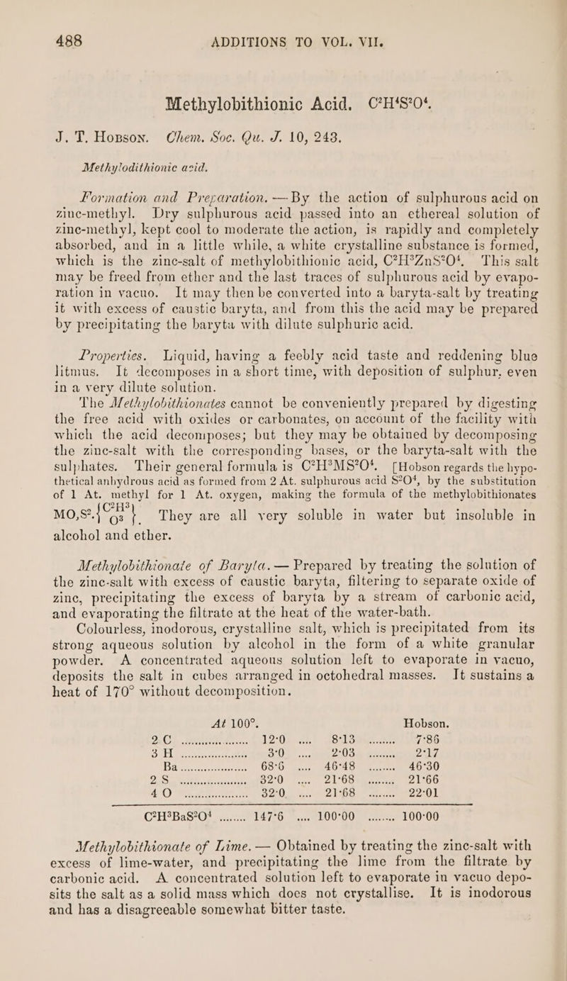 Methylobithionic Acid. C?H‘S’0* J.T, Hopson. Chem. Soc. Qu. J. 10, 248. Methylodithiontc acid. Formation and Preparation. —By the action of sulphurous acid on ziuc-methyl. Dry sulphurous acid passed into an ethereal solution of zine-methy], kept cool to moderate the action, is rapidly and completely absorbed, and in a little while, a white crystalline substance is formed, which is the zinc-salt of methylobithionic acid, C?H?ZnS°0*, This salt may be freed from ether and the last traces of sulphurous acid by evapo- ration in vacuo. It may then be converted into a baryta-salt by treating it with excess of caustic baryta, and from this the acid may be prepared by precipitating the baryta with dilute sulphuric acid. Properties. Liquid, having a feebly acid taste and reddening blue litmus. It decomposes in a short time, with deposition of sulphur, even in a very dilute solution. The Methylobithionates cannot be conveniently prepared by digesting the free acid with oxides or carbonates, on account of the facility with which the acid decomposes; but they may be obtained by decomposing the zinc-salt with the corresponding bases, or the baryta-salt with the sulphates. Their general formula is C*7H?MS’O*. [Hobson regards the hypo- thetical anbydrous acid as formed from 2 At. sulphurous acid $°O*%, by the substitution of 1 At. methyl for 1 At. oxygen, making the formula of the methylobithionates 2173 Mo,S?.4G3 | They are all very soluble in water but insoluble in alcohol and ether. Methylobithionate of Baryla.— Prepared by treating the solution of the zinc-salt with excess of caustic baryta, filtering to separate oxide of zinc, precipitating the excess of baryta by a stream of carbonic acid, and evaporating the filtrate at the heat of the water-bath. Colourless, inodorous, crystalline salt, which is precipitated from its strong aqueous solution by alcohol in the form of a white granular powder. A concentrated aqueous solution left to evaporate in yacuo, deposits the salt in cubes arranged in octohedral masses. It sustains a heat of 170° without decomposition. At 100°. Hobson. MOL. Meee 12°0 oa ae, Se 7°86 SELES ate a Os, 2 See ees PAA Bie 68°6 AG4ST Fe 46°30 igties Cesk olectnts 32°0 21°63 amece ee 21°66 aC) en 32°0 PAE ied elonereet 22°01 C?H?BaS870+ ........ 147°6 100°00. “Alex: 100:°00 Methylobithionate of Lime. — Obtained by treating the zinc-salt with excess of lime-water, and precipitating the lime from the filtrate by carbonic acid. A concentrated solution left to evaporate in vacuo depo- sits the salt as a solid mass which does not crystallise. It is inodorous and has a disagreeable somewhat bitter taste.