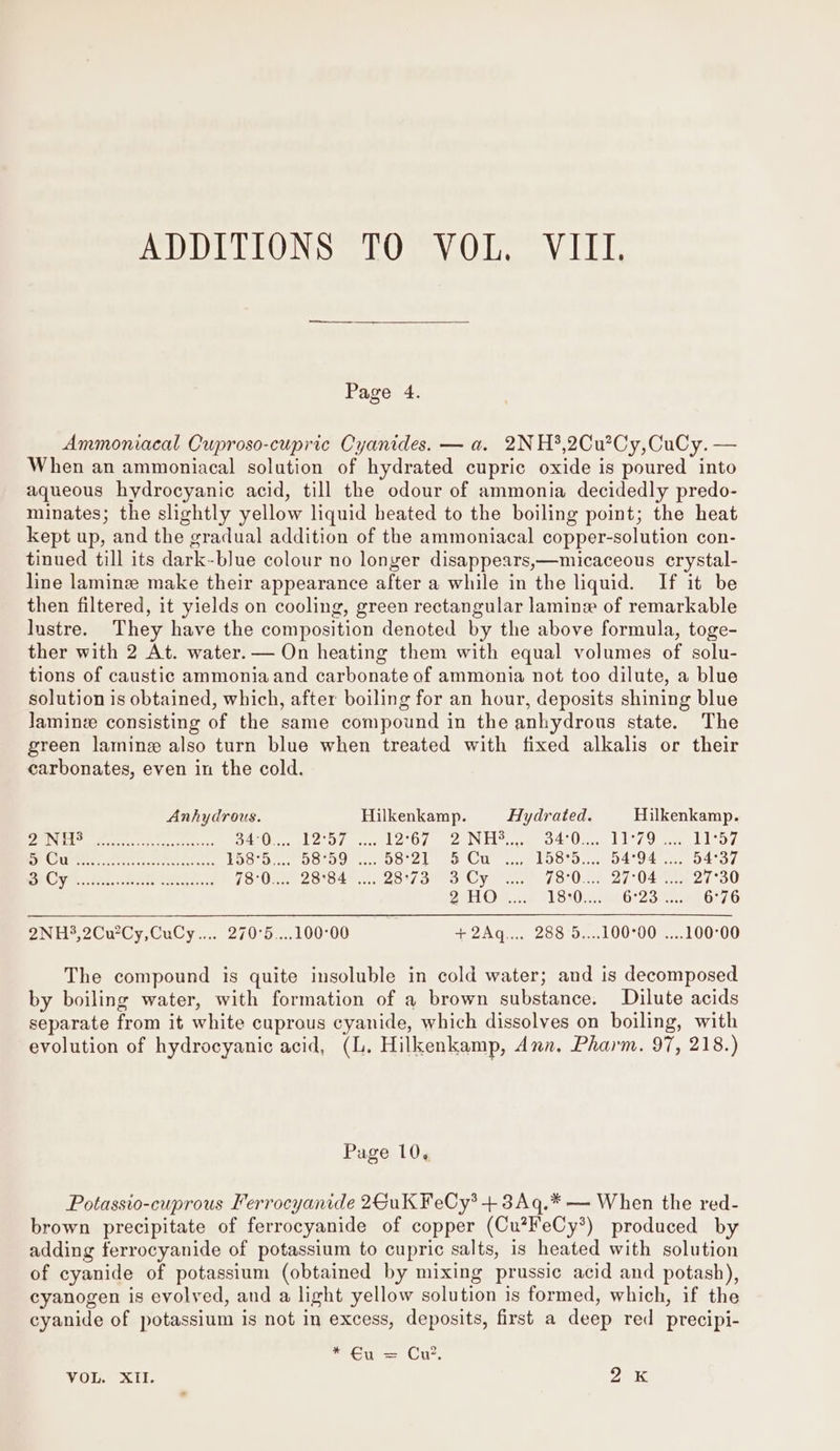 Page 4. Ammoniacal Cuproso-cupric Cyanides. — a. 2NH*,2Cu?Cy,CuCy. — When an ammoniacal solution of hydrated cupric oxide is poured into aqueous hydrocyanic acid, till the odour of ammonia decidedly predo- minates; the slightly yellow liquid heated to the boiling point; the heat kept up, and the gradual addition of the ammoniacal copper-solution con- tinued till its dark-blue colour no longer disappears,—micaceous crystal- line laminz make their appearance after a while in the liquid. If it be then filtered, it yields on cooling, green rectangular lamine of remarkable lustre. They have the composition denoted by the above formula, toge- ther with 2 At. water. — On heating them with equal volumes of solu- tions of caustic ammonia and carbonate of ammonia not too dilute, a blue solution is obtained, which, after boiling for an hour, deposits shining blue Jaminz consisting of the same compound in the anhydrous state. The green lamine also turn blue when treated with fixed alkalis or their carbonates, even in the cold. Anhydrous. Hilkenkamp. Hydrated. Hilkenkamp. PEA at ee cereus OA Oost ore eels U7 cell ae O42 Orc, Oa PLO, “oh Sy erratic coats Toor se Soco de Orel CU a, L060... 0494055. 04507 et OV..004. Bat acgsened (SOR MILS OAM aos oO CVT 70 Une 2) O45 ag 2 OU 2HO .... 18:0... 6°23... 6°76 2NH3,2CuCy,CuCy.... 270°5....100°00 +2Aq.... 288 5....100°00 ....100°00 The compound is quite insoluble in cold water; and is decomposed by boiling water, with formation of a brown substance. Dilute acids separate from it white cuprous cyanide, which dissolves on boiling, with evolution of hydrocyanic acid, (L. Hilkenkamp, Ann, Pharm. 97, 218:) Page 10, Potassio-cuprous Ferrocyanide 2GuK FeCy* + 3Aq.* — When the red- brown precipitate of ferrocyanide of copper (Cu?FeCy*) produced by adding ferrocyanide of potassium to cupric salts, is heated with solution of cyanide of potassium (obtained by mixing prussic acid and potash), cyanogen is evolved, and a light yellow solution is formed, which, if the cyanide of potassium is not in excess, deposits, first a deep red precipi- * €u = Cn’, VOL. XII. OEY