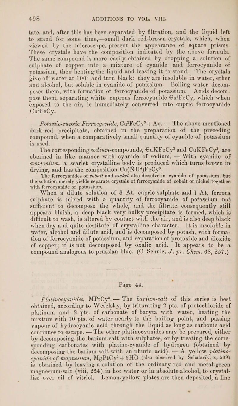 tate, and, after this has been separated by filtration, and the liquid left to stand for some time,—small dark red-brown crystals, which, when viewed by the microscope, present the appearance of square prisms. These crystals have the composition indicated by the above formula. Jhe same compound is more easily obtained by dropping a solution of sulphate of copper into a mixture of cyanide and ferrocyanide of potassium, then heating the liquid and leaving it to stand. The erystals give off water at 100° and turn black: they are insoluble in water, ether and alcohol, but soluble in cyanide of potassium. Boiling water decom- poses them, with formation of ferrocyanide of potassium. Acids decom- pose them, separating white cuprous ferrocyanide €u’FeCy, which when exposed to the air, is immediately converted into cupric ferrocyanide Cu?FeCy. Potassio-cupric Ferrocyanide, Cu?FeCy*+ Aq. — The above-mentioned dark-red precipitate, obtained in the preparation of the preceding compound, when a comparatively small quantity of cyanide of potassium is used, The corresponding sodiwm-compounds, €uk FeCy* and CuK FeCy%, are obtained in like manner with cyanide of sodium, — With cyanide of ammonium, a scarlet crystalline body is produced which turns brown in drying, and has the composition Cu(NH*)FeCy’®. The ferrocyanides of cobalt and nickel also dissolve in cyanide of potassium, but the solution merely yields separate crystals of ferrocyanide of cobalt or nickel together. with ferrocyanide of potassium. When a dilute solution of 3 At. cupric sulphate and 1 At. ferrous. sulphate is mixed with a quantity of ferrocyanide of potassium not sufficient to decompose the whole, and the filtrate consequently still appears bluish, a deep black very bulky precipitate is formed, which is, difficult to wash, is altered by contact with the air, and is also deep black when dry and quite destitute of crystalline character. It is insoluble in water, alcohol and dilute acid, and is decomposed by potash, with forma- tion of ferrocyanide of potassium, and separation of protoxide and dioxide of copper; it is not decomposed by oxalic acid. It appears to be a compound analogous to prussian blue. (C. Schulz, J. pr. Chem. 68, 257.) Page 44. Platinocyanides, MPtCy?.— The bariwm-salt of this series is best obtained, according to Weselsky, by triturating 2 pts. of protochloride of platinum and 3 pts. of carbonate of baryta with water, heating the mixture with 10 pts. of water nearly to the boiling point, and passing vapour of hydrocyanic acid through the liquid as long as carbonic acid continues to escape. — The other platinocyanides may be prepared, either by decomposing the. barium-salt with sulphates, or by treating the corre- sponding carbonates with platino-cyanide of hydrogen (obtained by decomposing the barium-salt with sulphuric acid). — A yellow platino- cyanide of magnesium, MgPtCy?+6HO (also observed by Schafarik, x, 509) is obtained by leaving a solution of the ordinary red and metal-green magnesium-salt (viii, 254) in hot water or in absolute alcohol, to crystal- lise over oil of vitriol. Lemon-yellow plates are then deposited, a line