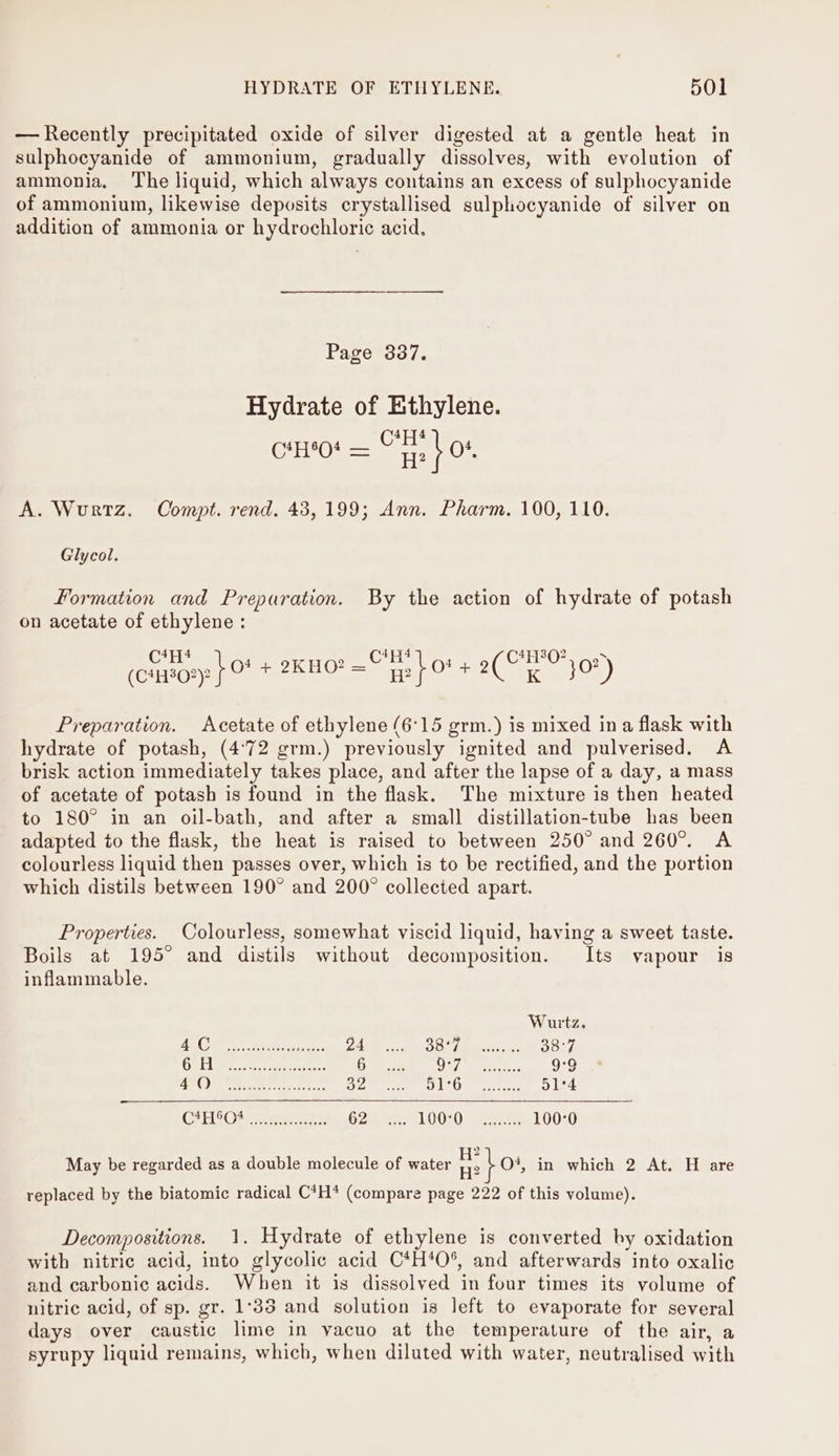 — Recently precipitated oxide of silver digested at a gentle heat in sulphocyanide of ammonium, gradually dissolves, with evolution of ammonia. The liquid, which always contains an excess of sulphocyanide of ammonium, likewise deposits crystallised sulphocyanide of silver on addition of ammonia or hydrochloric acid. Page 337. Hydrate of Ethylene. 4,76 — CHS 4 CHO! = te Of, A. Wurtz. Compt. rend. 43,199; Ann. Pharm. 100, 110. Glycol. Formation and Preparation. By the action of hydrate of potash on acetate of ethylene : Ce) ee Soin. . Ciro. (ciao } © + 2KHO? = Hp f CE ae) Preparation. Acetate of ethylene (6°15 grm.) is mixed ina flask with hydrate of potash, (4°72 grm.) previously ignited and pulverised. A brisk action immediately takes place, and after the lapse of a day, a mass of acetate of potash is found in the flask. The mixture is then heated to 180° in an oil-bath, and after a small distillation-tube has been adapted to the flask, the heat is raised to between 250° and 260°. A colourless liquid then passes over, which is to be rectified, and the portion which distils between 190° and 200° collected apart. Properties. Colourless, somewhat viscid liquid, having a sweet taste. Boils at 195° and distils without decomposition. Its vapour is inflammable. Wurtz. CA OS eee eee Z4 Bio h Meee 38° Se New ae bo ear 6 A fe a9 cd bales: AM oie Ale te 32 OL Ogee 51°4 CP Obese Maske 62 L00°O @uats 100°0 2 May be regarded as a double molecule of water an i O*, in which 2 At. H are replaced by the biatomic radical C*H* (compare page 222 of this volume). Decompositions. 1. Hydrate of ethylene is converted by oxidation with nitric acid, into glycolic acid C*H*O%, and afterwards into oxalic and carbonic acids. When it is dissolved in four times its volume of nitric acid, of sp. gr. 1°33 and solution is left to evaporate for several days over caustic lime in vacuo at the temperature of the air, a syrupy liquid remains, which, when diluted with water, neutralised with