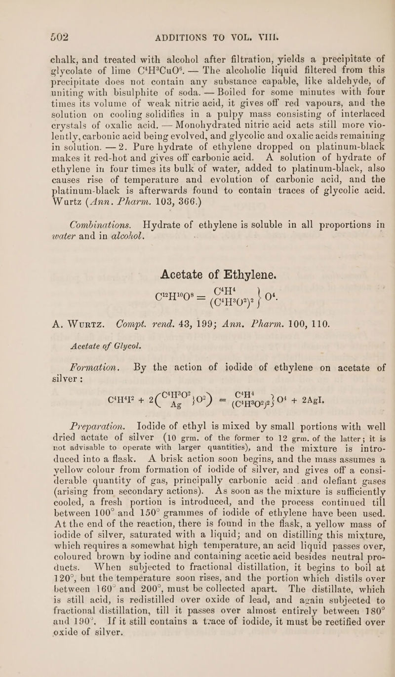 chalk, and treated with alcohol after filtration, yields a precipitate of glycolate of lime C*H®Cu0°. — The alcoholic liquid filtered from this precipitate does not contain any substance capable, like aldehyde, of uniting with bisulphite of soda. — Boiled for some minutes with four times its volume of weak nitric acid, it gives off red vapours, and the solution on cooling solidifies in a pulpy mass consisting of interlaced crystals of oxalic acid. — Monohydrated nitric acid acts still more vio- lently, carbonic acid being evolved, and glycolic and oxalic acids remaining in solution. —2. Pure hydrate of ethylene dropped on platinum-black makes it red-hot and gives off carbonic acid. A solution of hydrate of ethylene in four times its bulk of water, added to platinum-black, also causes rise of temperature and evolution of carbonic acid, and the platinum-black is afterwards found to contain traces of glycolic acid. Wartz (Ann. Pharm. 103, 366.) Combinations. Hydrate of ethylene is soluble in all proportions in water and in alcohol. Acetate of Ethylene. 4 C?YHYO8 — (Gi0? \ O4. A. Wurtz. Compt. rend. 48,199; Ann. Pharm. 100, 110. Acetate of Glycol. Formation. By the action of iodide of ethylene on acetate of silver : 4T7T3Q2 4Fq4 CHAR + aes Aa j0?) = eatzecnyet 0 + 2A, Preparation. Iodide of ethyl is mixed by small portions with well dried actate of silver (10 grm. of the former to 12 grm. of the latter; it is not advisable to operate with larger quantities), and the mixture is intro- duced into a flask. A brisk action soon begins, and the mass assumes a yellow colour from formation of iodide of silver, and gives off a consi- derable quantity of gas, principally carbonic acid and olefiant gases (arising from secondary actions). As soon as the mixture is sufficiently cooled, a fresh portion is introduced, and the process continued till between 100° and 150° grammes of iodide of ethylene have been used. At the end of the reaction, there is found in the flask, a yellow mass of iodide of silver, saturated with a liquid; and on distilling this mixture, which requires a somewhat high temperature, an acid liquid passes over, coloured brown by iodine and containing acetic acid besides neutral pro- ducts. When subjected to fractional distillation, it begins to boil at 120°, but the temperature soon rises, and the portion which distils over between 160° and 200°, must be collected apart. The distillate, which is still acid, is redistilled over oxide of lead, and again subjected to fractional distillation, till it passes over almost entirely between 180° aud 190°, If it still contains a tzace of iodide, it must be rectified over oxide of silver.