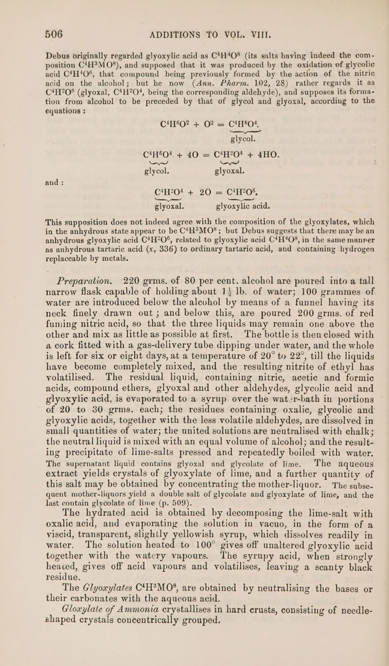 Debus originally regarded glyoxylic acid as C*H4O8 (its salts having indeed the com- position C4H3MO8), and supposed that it was produced by the oxidation of glycolic acid C4H40%, that compound being previously formed by the action of the nitric acid on the alcohol; but he now (Ann. Pharm. 102, 28) rather regards it as C4H?08 (glyoxal, C*H?O4, being the corresponding aldehyde), and supposes its forma- tion from alcohol to be preceded by that of glycol and glyoxal, according to the equations : CAHSO? 4-07 = CHAO — —_ glycol. C4H°O! + 40 = C1H?0* + 4HO. LVes_~ and glycol. glyoxal. and : CAHOt 20 ee CA, — ae —_ ae glyoxal. glyoxylic acid. This supposition does not indeed agree with the composition of the glyoxylates, which in the anhydrous state appear to be C‘H®?MO8; but Debus suggests that there may be an anhydrous glyoxylic acid C*H?O*, related to glyoxylic acid C*H*O%, in the same manrer as anhydrous tartaric acid (x, 336) to ordinary tartaric acid, and containing hydrogen replaceable by metals. Preparation. 220 grms. of 80 per cent. alcohol are poured into a tall narrow flask capable of holding about 13 lb. of water; 100 grammes of water are introduced below the alcohol by means of a funnel having its neck finely drawn out ; and below this, are poured 200 grms. of red fuming nitric acid, so that the three liquids may remain one above the other and mix as little as possible at first. The bottleis then closed with a cork fitted with a gas-delivery tube dipping under water, and the whole is left for six or eight days, at a temperature of 20° ty 22°, till the liquids have become completely mixed, and the resulting nitrite of ethyl has volatilised. The residual liquid, containing nitric, acetic and formic acids, compound ethers, glyoxal and other aldehydes, glycolic acid and glyoxylic acid, is evaporated to a syrup over the water-bath in portions of 20 to 30 grms. each; the residues containing oxalic, glycolic and glyoxylic acids, together with the less volatile aldehydes, are dissolved in small quantities of water; the united solutions are neutralised with chalk; the neutral liquid is mixed with an equal volume of alcohol; and the result- ing precipitate of lime-salts pressed and repeatedly boiled with water. The supernatant liquid’ contains glyoxal and glycolate of lime. The aqueous extract yields crystals of glyoxylate of lime, and a further quantity of this salt may be obtained by concentrating the mother-liquor. The subse- quent mother-liquors yield a double salt of glycolate and glyoxylate of lime, and the last contain glycolate of lime (p. 509). The hydrated acid is obtained by decomposing the lime-salt with oxalic acid, and evaporating the solution in vacuo, in the form of a viscid, transparent, slightly yellowish syrup, which dissolves readily in water. The solution heated to 100° gives off unaltered glyoxylic acid together with the watery vapours. The syrupy acid, when strongly heated, gives off acid vapours and volatilises, leaving a scanty black residue. The Glyoxylates C‘H?MO®, are obtained by neutralising the bases or their carbonates with the aqueous acid. Gloxylate of Ammonia crystallises in hard crusts, consisting of needle- shaped crystals concentrically grouped.