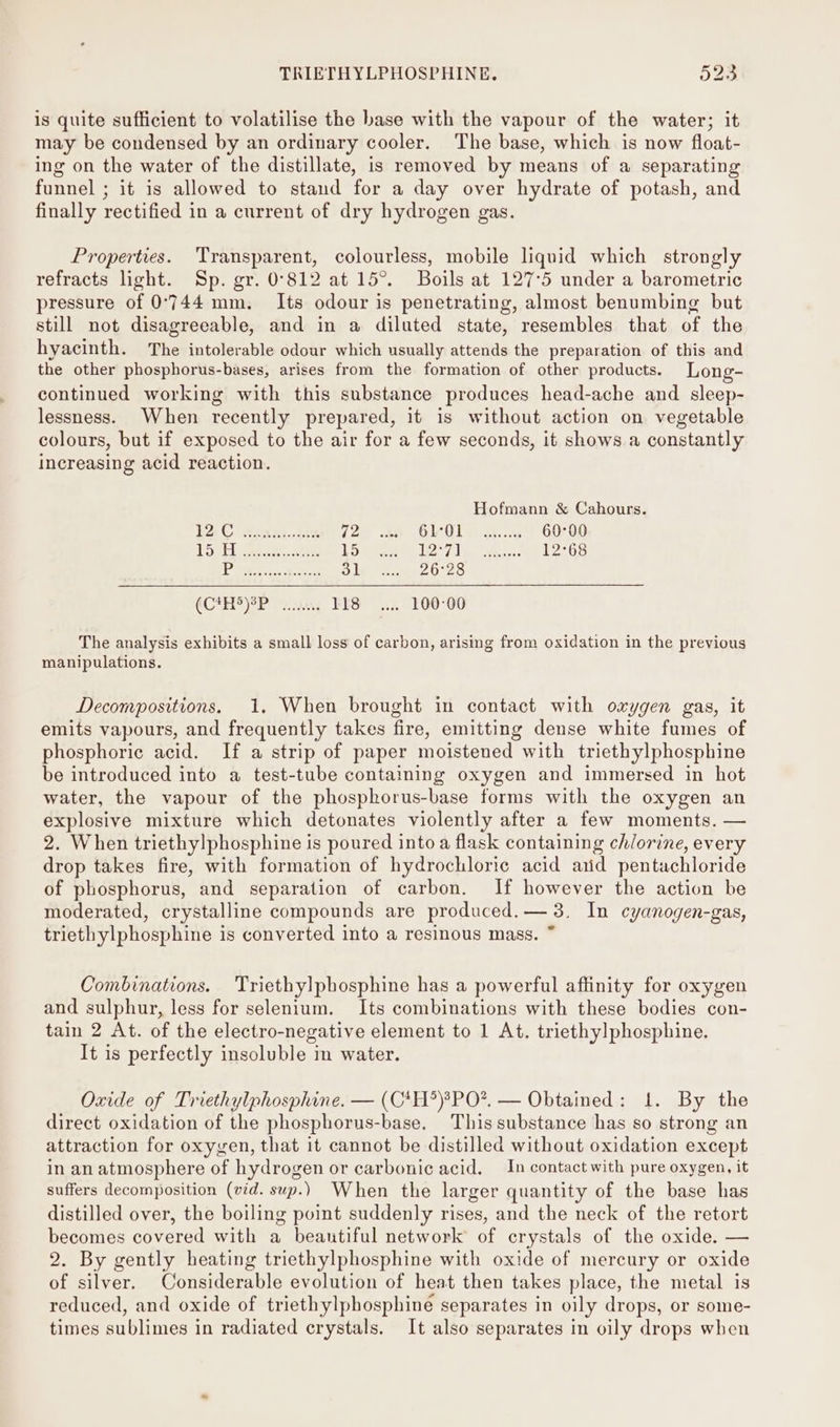 is quite sufficient to volatilise the base with the vapour of the water; it may be condensed by an ordinary cooler. The base, which is now float- ing on the water of the distillate, is removed by means of a separating funnel ; it is allowed to stand for a day over hydrate of potash, and finally rectified in a current of dry hydrogen gas. Properties. Transparent, colourless, mobile liquid which strongly refracts light. Sp. gr. 0°812 at 15°. Boils at 127°5 under a barometric pressure of 0'744 mm. Its odour is penetrating, almost benumbing but still not disagreeable, and in a diluted state, resembles that of the hyacinth. The intolerable odour which usually attends the preparation of this and the other phosphorus-bases, arises from the formation of other products. Long- continued working with this substance produces head-ache and sleep- lessness. When recently prepared, it is without action on vegetable colours, but if exposed to the air for a few seconds, it shows a constantly increasing acid reaction. Hofmann &amp; Cahours. BAC Sua) oes 72 Ge0r 60-00 [Sep] ee ae 15 1O;7 ee 12°68 P 31 26°28 (C#H)38P .. 118... 100-00 The analysis exhibits a small loss of carbon, arising from oxidation in the previous manipulations. Decompositions. 1. When brought in contact with oxygen gas, it emits vapours, and frequently takes fire, emitting dense white fumes of phosphoric acid. If a strip of paper moistened with triethylphosphine be introduced into a test-tube containing oxygen and immersed in hot water, the vapour of the phosphorus-base forms with the oxygen an explosive mixture which detonates violently after a few moments. — 2. When triethylphosphine is poured into a flask containing chlorine, every drop takes fire, with formation of hydrochloric acid aiid pentachloride of phosphorus, and separation of carbon. If however the action be moderated, crystalline compounds are produced. — 3. In cyanogen-gas, triethylphosphine is converted into a resinous mass. ~ Combinations. Triethylpbhosphine has a powerful affinity for oxygen and sulphur, less for selenium. Its combinations with these bodies con- tain 2 At. of the electro-negative element to 1 At. triethylphosphine. It is perfectly insoluble in water. Oxide of Triethylphosphine. — (C*H*®)?PO?. — Obtained: 1. By the direct oxidation of the phosphorus-base. This substance has so strong an attraction for oxygen, that it cannot be distilled without oxidation except in an atmosphere of hydrogen or carbonic acid. _In contact with pure oxygen, it suffers decomposition (vid. sup.) When the larger quantity of the base has distilled over, the boiling point suddenly rises, and the neck of the retort becomes covered with a beautiful network of crystals of the oxide. — 2. By gently heating triethylphosphine with oxide of mercury or oxide of silver. Considerable evolution of heat then takes place, the metal is reduced, and oxide of triethylphosphine separates in oily drops, or some- times sublimes in radiated crystals. It also separates in oily drops when