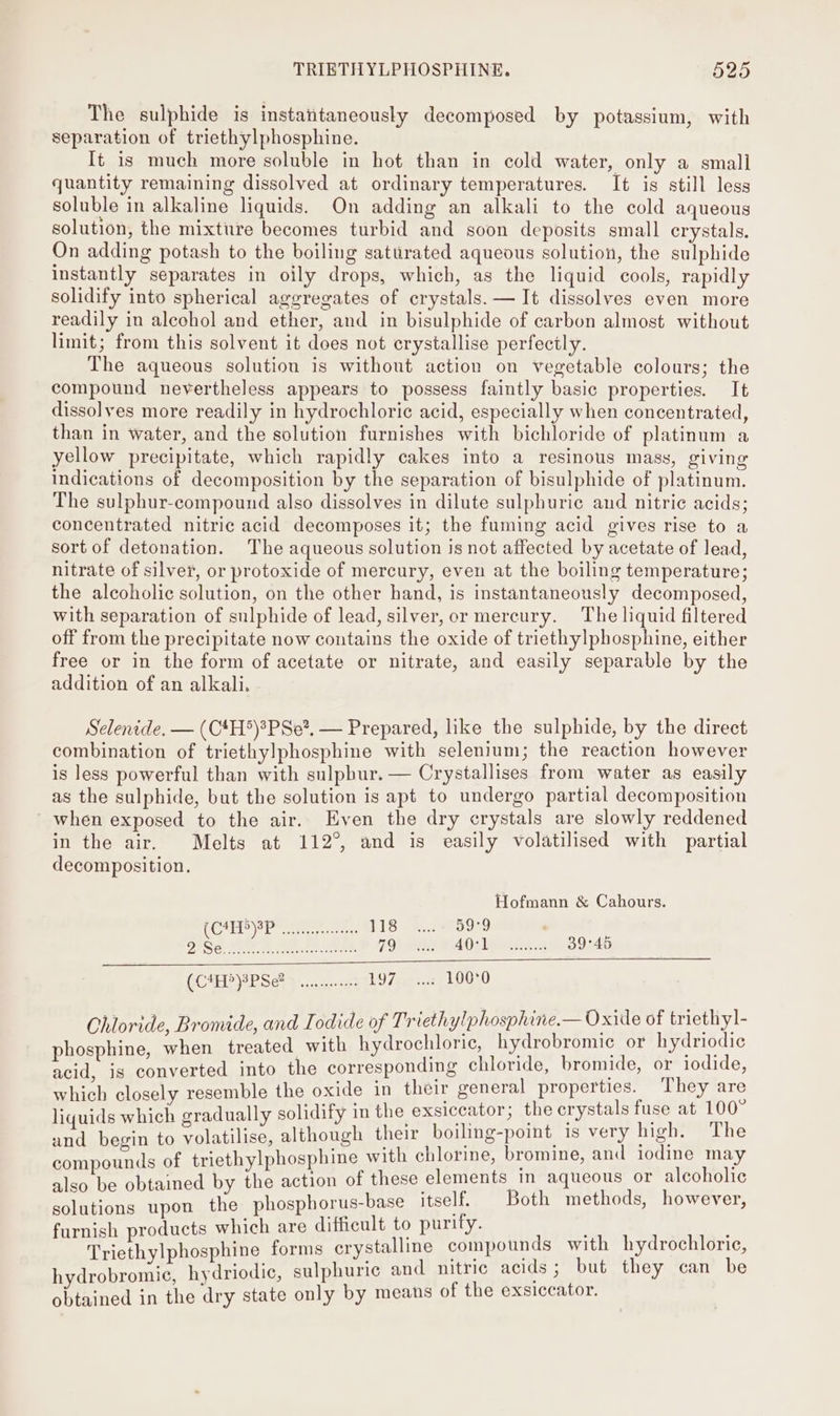 The sulphide is instantaneously decomposed by potassium, with separation of triethylphosphine. It is much more soluble in hot than in cold water, only a small quantity remaining dissolved at ordinary temperatures. It is still less soluble in alkaline liquids. On adding an alkali to the cold aqueous solution, the mixture becomes turbid and soon deposits small crystals, On adding potash to the boiling saturated aqueous solution, the sulphide instantly separates in oily drops, which, as the liquid cools, rapidly solidify into spherical aggregates of crystals. — It dissolves even more readily in alcohol and ether, and in bisulphide of carbon almost without limit; from this solvent it does not erystallise perfectly. The aqueous solution is without action on vegetable colours; the compound neyertheless appears to possess faintly basic properties. It dissolves more readily in hydrochloric acid, especially when concentrated, than in water, and the solution furnishes with bichloride of platinum a yellow precipitate, which rapidly cakes into a resinous mass, giving indications of decomposition by the separation of bisulphide of platinum. The sulphur-compound also dissolves in dilute sulphuric and nitric acids; concentrated nitric acid decomposes it; the fuming acid gives rise to a sort of detonation. The aqueous solution is not affected by acetate of lead, nitrate of silver, or protoxide of mercury, even at the boiling temperature; the alcoholic solution, on the other hand, is instantaneously decomposed, with separation of sulphide of lead, silver, or mercury. The liquid filtered off from the precipitate now contains the oxide of triethylphosphine, either free or in the form of acetate or nitrate, and easily separable by the addition of an alkali. Selenide. — (C4H*)*PSe?, — Prepared, like the sulphide, by the direct combination of triethylphosphine with selenium; the reaction however is less powerful than with sulphur. — Crystallises from water as easily as the sulphide, but the solution is apt to undergo partial decomposition ' when exposed to the air. Even the dry crystals are slowly reddened in the air. Melts at 112°, and is easily volatilised with partial decomposition. Hofmann &amp; Cahours. (CDP Re oe, 118 ..... 59°9 BiSe, 2% Wa Eh obese 79) US WA0s ewe. 39°45 (CHEPPSe wees 197... 100°0 Chloride, Bromide, and Iodide of Triethylphosphine.— Oxide of triethyl- phosphine, when treated. with hydrochloric, hydrobromie or hydriodie acid, is converted into the corresponding chloride, bromide, or iodide, which closely resemble the oxide in their general properties. They are liquids which gradually solidify in the exsiccator; the crystals fuse at 100 and begin to volatilise, although their boiling-point is very high. The compounds of triethylphosphine with chlorine, bromine, and iodine may also be obtained by the action of these elements in aqueous or alcoholic solutions upon the phosphorus-base itself. Both methods, however, furnish products which are difficult to purify. | . Triethylphosphine forms crystalline compounds with hydrochloric, hydrobromic, hydriodic, sulphuric and nitric acids; but they can be obtained in the dry state only by means of the exsiccator.