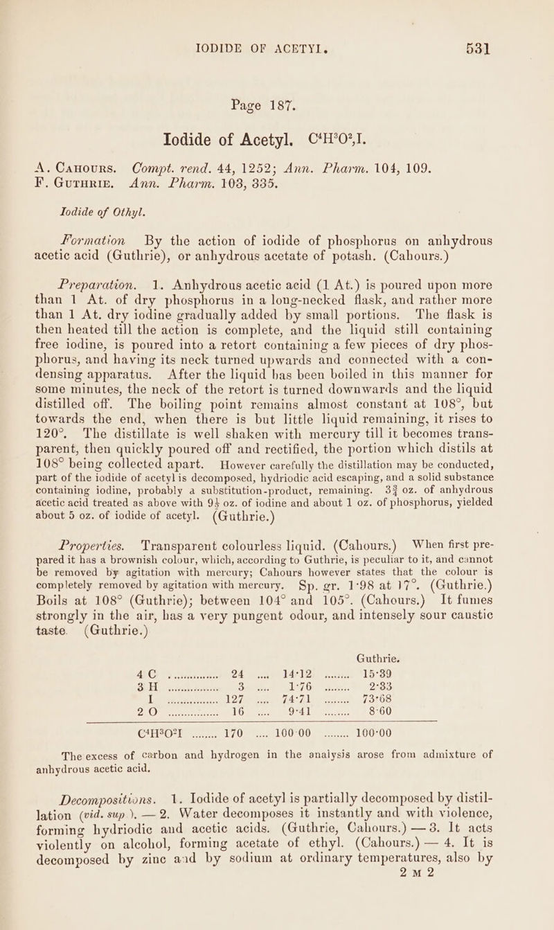 Page 187. Iodide of Acetyl, ©*H*0O*,I. A. Canours. Compt. rend. 44, 1252; Ann. Pharm. 104, 109. F. Guturiz. Ann. Pharm. 108, 335. Iodide of Othyl. formation By the action of iodide of phosphorus on anhydrous acetic acid (Guthrie), or anhydrous acetate of potash. (Cahours.) Preparation. 1. Anhydrous acetic acid (1 At.) is poured upon more than 1 At. of dry phosphorus in a long-necked flask, and rather more than 1 At. dry iodine gradually added by small portions. The flask is then heated till the action is complete, and the liquid still containing free iodine, is poured into a retort containing a few pieces of dry phos- phorus, and having its neck turned upwards and connected with a con- densing apparatus. After the liquid bas been boiled in this manner for some minutes, the neck of the retort is turned downwards and the liquid distilled off. The boiling point remains almost constant at 108°, but towards the end, when there is but little liquid remaining, it rises to 120°. The distillate is well shaken with mercury till it becomes trans- parent, then quickly poured off and rectified, the portion which distils at 108° being collected apart. However carefully the distillation may be conducted, part of the iodide of acetyl is decomposed, hydriodic acid escaping, and a solid substance containing iodine, probably a substitution-product, remaining. 39 oz. of anhydrous acetic acid treated as above with 93 oz. of iodine and about 1 0z. of phosphorus, yielded about 5 oz. of iodide of acetyl. (Guthrie.) Properties. Transparent colourless liquid. (Cahours.) When first pre- pared it has a brownish colour, which, according to Guthrie, is peculiar to it, and cannot be removed by agitation with mercury; Cahours however states that the colour is completely removed by agitation with mercury. Sp. gr. 1°98 at ae (Guthrie.) Boils at 108° (Guthrie); between 104° and 105°. (Cahours.) It fumes strongly in the air, has a very pungent odour, and intensely sour caustic taste. (Guthrie.) Guthrie. 4C 24 E412) nts 15°39 SH PA. wah down 3 L37-Gyy sci: 2°33 RAMUS Re claiess ey FHLMC AN = sok Wag 73°68 P44 DAES lee: 16 Ori gt. ee. 8°60 CAH OPT ........ AAD: 2 copes AOA = etosaanc 100°00 The excess of carbon and hydrogen in the analysis arose from admixture of anhydrous acetic acid. Decompositions. 1. Iodide of acetyl is partially decomposed by distil- lation (vid. sup), —2. Water decomposes it instantly and with violence, forming hydriodic and acetic acids. (Guthrie, Cahours.) —3. It acts violently on alcohol, forming acetate of ethyl. (Cahours.) — 4. It is decomposed by zinc aad by sodium at ordinary temperatures, also by 2M 2