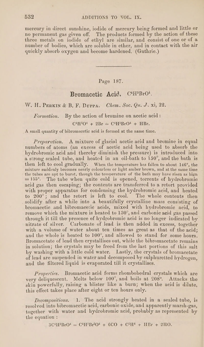 mercury in direct sunshine, iodide of mercury being formed and little or no permanent gas given off. The products formed by the action of these three metals on iodide of etliyl are similar, and consist of one or of a number of bodies, which are soluble in ether, and in contact with the air quickly absorb oxygen and become hardened. (Guthrie.) Page 187. Bromacetic Acid. C*H*BrO’, W. H. Perxin &amp; B. F. Duppa. Chem. Soc. Qu. J. xi, 22. Formation. By the action of bromine on acetic acid: C4H404 + 2Br = C4H?BrO* + HBr. A small quantity of bibromacetic acid is formed at the same time. Preparation. A mixture of glacial acetic acid and bromine in equal numbers of atoms (an excess of acetic acid being used to absorb the hydrobromic acid and thereby diminish the pressure) is introduced into a strong sealed tube, and heated in an oil-bath to 150°, and the bath is then left to cool gradually. When the temperature has fallen to about 146°, the mixture suddenly becomes nearly colourless or light amber brown, and at the same time the tubes are apt to burst, though the temperature of the bath may have risen as hign as 155°. The tube when quite cold is opened, torrents of hydrobromic acid gas then escaping; the contents are transferred to a retort provided with proper apparatus for condensing the hydrobromic acid, and heated to 200°; and the retort is left to cool. The whole contents then solidify after a while into a beautifully crystalline mass consisting of bromacetic and bibromacetic acids, mixed with hydrobromic acid, to remove which the mixture is heated to 130°, and carbonic acid gas passed through it till the presence of hydrobromic acid is no longer indicated by nitrate of silver. Carbonate of lead is then added in excess, together with a volume of water about ten times as great as that of the acid; and the whole is heated to 100°, and allowed to stand for some hours. Bromacetate of lead then crystallises out, while the bibromacetate remains in solution; the crystals may be freed from the last portions of this salt by washing with a little cold water. Lastly, the crystals of bromacetate of lead are suspended in water and decomposed by sulphuretted hydrogen, and the filtered liquid is evaporated till it crystallises. Properties. Bromacetic acid forms rhombohedral crystals which are very deliquescent. Melts below 100°, and boils at 208°. Attacks the skin powerfully, raising a blister like a burn; when the acid is dilute, this effect takes place after eight or ten hours only. Decompositions. 1. The acid strongly heated in a sealed tube, is resolved into bibromacetic acid, carbonic oxide, and apparently marsh-gas, together with water and hydrobromic acid, probably as represented by the equation : 3C4H3BrO! = C4H?Br?O* + 6CO + C?H* + HBr + 2HO.