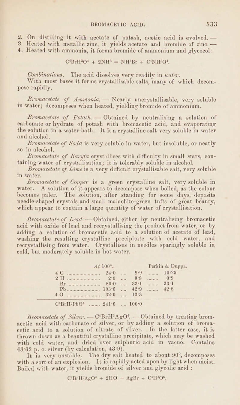 2. On distilling it with acetate of potash, acetic acid is evolved. — 3. Heated with metallic zine, it yields acetate and bromide of zinc. — 4. Heated with ammonia, it forms bromide of ammonium and glycocol: C*BrH%04 + 2NH? = NH‘Br + C4NH*O?!, Combinations. The acid dissolves very readily in water. With most bases it forms crystallisable salts, many of which decom- pose rapidly, Bromacetate of Ammonia. — Nearly uncrystallisable, very soluble in water; decomposes when heated, yielding bromide of ammonium. Bromacetate of Potash. — Obtained by neutralising a solution of carbonate or hydrate of potash with bromacetic acid, and evaporating the solution in a water-bath. It isa crystalline salt very soluble in water and alcohol. | Bromacetate of Soda is very soluble in water, but insoluble, or nearly so in alcohol. Bromacetate of Baryta erystallises with difficulty in small stars, con- taining water of crystallisation; it is tolerably soluble in alcohol. _ Bromacetate of Lime is a very difficult crystallisable salt, very soluble In water. Bromacetate of Copper is a green crystalline salt, very soluble in water. &lt;A solution of it appears to decompose when boiled, as the colour becomes paler. The solution, after standing for some days, deposits needle-shaped crystals and small malachite-green tufts of great beauty, which appear to contain a large quantity of water of crystallisation. Bromacetate of Lead. — Obtained, either by neutralising bromacetie acid with oxide of lead and recrystallising the product from water, or by adding a solution of bromacetic acid to a solution of acetate of lead, washing the resulting crystalline precipitate with cold water, and recrystallising from water. Crystallises in needles sparingly soluble in cold, but moderately soluble in hot water. At 100°. Perkin &amp; Duppa. BC Miers sccsetetss sper 2 Vie ee ONO ict aaa 10°25 PAN &amp; ANE neh enh nehes PAL) ade Gay Gee eope 0-9 | 3 Toon Mee et rey re 80:0 BT on oe aes 33°] Po aca tontorace 103°6 a aaa 42°8 AE OF. EN ot ssoies 32°0 13°3 Del EDO) ears 241°6 .... 100:0 Bromacetate of Silver. — C*BrH*AgO*. — Obtained by treating brom- acetic acid with carbonate of silver, or by adding a solution of broma- cetic acid to a solution of nitrate of silver. In the latter case, it is thrown down as a beautiful crystalline precipitate, which may be washed with cold water, and dried over sulphuric acid in vacuo. Contains 43°62 p.c. silver (by calculation, 43:9). It is very unstable. The dry salt heated to about 90°, decomposes with asort of an explosion. It is rapidly acted upon by light when moist. Boiled with water, it yields bromide of silver and glycolic acid : C*BrH2AgO! + 2HO = AgBr + CH‘05,