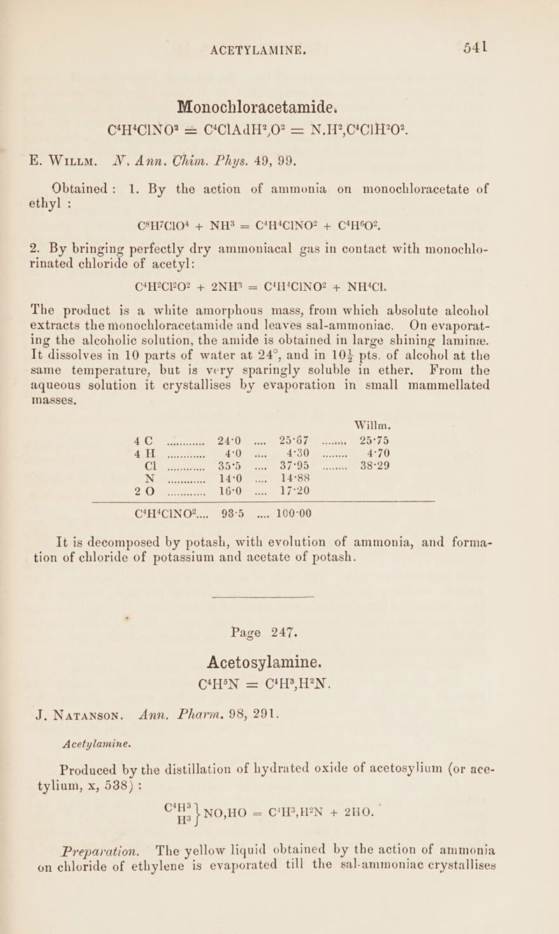 Monochloracetamide, G*HICIN OF =, C*CIA dH2,07 — N.H?,C!C1H20?. EK. Witutm. WV. Ann. Chim. Phys. 49, 99. Obtained: 1. By the action of ammonia on monochloracetate of ethyl : C8H/ClO* + NH? = CtHtCINO? + CHO? 2. By bringing perfectly dry ammoniacal gas in contact with monochlo- rinated chloride of acetyl: C*H?CPO? + 2NH? = CtH!CINO? + NH‘Cl. The product is a white amorphous mass, from which absolute alcohol extracts the monochloracetamide and leaves sal-ammoniac. On evaporat- ing the alcoholic solution, the amide is obtained in large shining lamine. It dissolves in 19 parts of water at 24°, and in 103 pts. of alcohol at the same temperature, but is very sparingly soluble in ether. From the aqueous solution it crystallises by evaporation in small mammellated masses, Willm AN Oke 24°0 2O°Od s cree — 29°75 70 eee a 4°0 7AOR A VE ata ce 4°70 Clas see Bere FOL Om hoki: 38°29 INGE tale: L4-Ope ola sc Dat) a ee. 16°0 17520 C4HACINO®.... 98:5 . 160°00 It is decomposed by potash, with evolution of ammonia, and forma- tion of chloride of potassium and acetate of potash. Page 247. Acetosylamine. GH Ne = @* He TN: J. Natanson. Ann. Pharm. 98, 291. Acetylamine. Produced by the distillation of hydrated oxide of acetosylium (or ace- tylium, x, 538) : rE - NOJHO — C'H?,H2N + 2H0. Preparation. The yellow liquid obtained by the action of ammonia on chloride of ethylene is evaporated till the sal-ammoniae crystallises