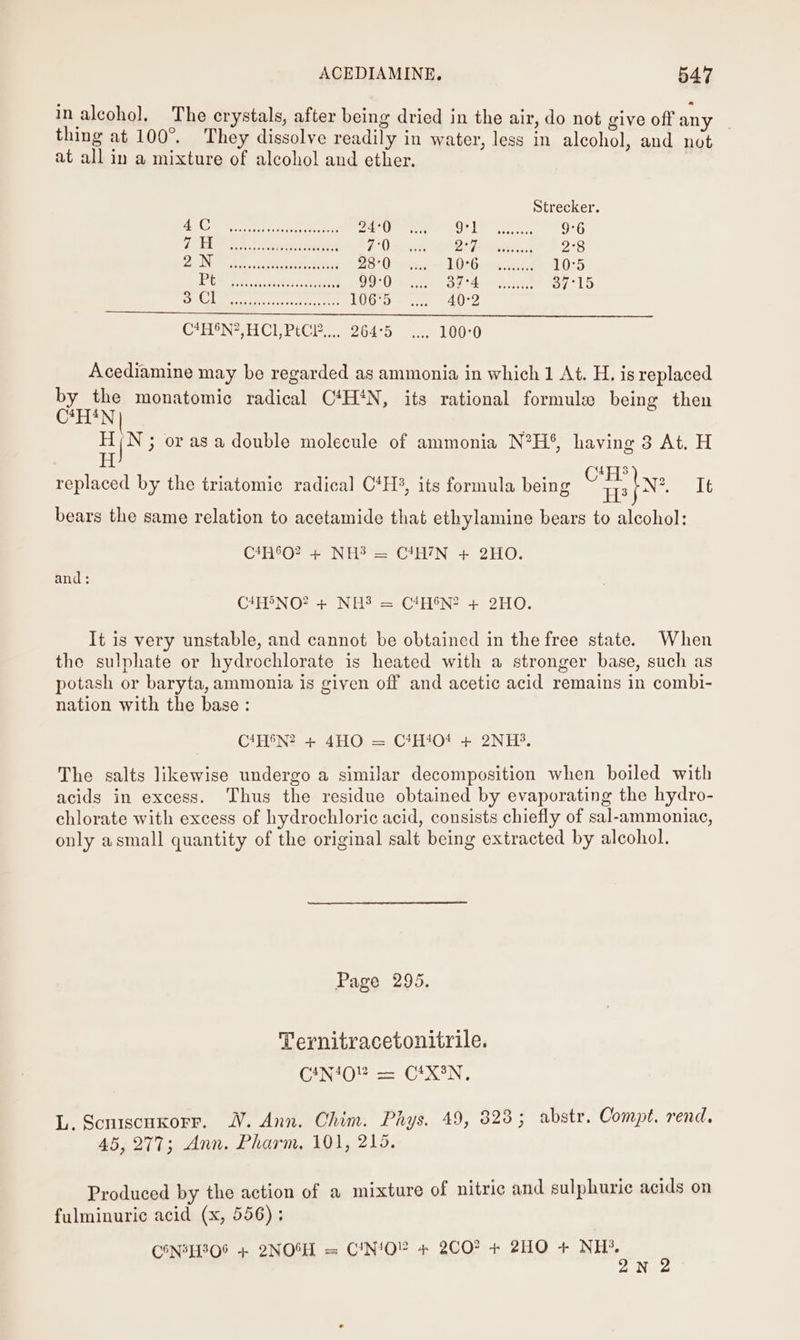 in alcohol. The crystals, after being dried in the air, do not give off any | thing at 100°. They dissolve readily in water, less in alcohol, and not at all in a mixture of alcohol and ether. Strecker. CS ee Sah in beet an eee 24:0 9°] 9°6 DRE i Sen renee 7°0 Sy aa 2-8 2 DOPE Pn, , Scat seaeced 28°0 LDP Ge esstvvasd 10°5 Pie RE. sestintes sates 99:0 DE dn eeracest 37°15 Oe. th aan ama 106°5 40°2 CeHON* HCE PCE... 264°5° 7 100-0 Acediamine may be regarded as ammonia in which 1 At. H. is replaced by the monatomic radical C4H‘N, its rational formule being then C*H*N B us 3 orasa double molecule of ammonia N?H°, having 8 At. H : ] 1 b * . ° . 4 ° ° CH 3) replaced by the triatomic radical C*H%, its formula being ne Nz It bears the same relation to acetamide that ethylamine bears to alcohol: C*H6O? + NH? = C*H7N + 2HO. and: C7H®NO? + NH? = CtHeN? + 2HO. It is very unstable, and cannot be obtained in the free state. When the sulphate or hydrochlorate is heated with a stronger base, such as potash or baryta, ammonia is given off and acetic acid remains in combi- nation with the base : C*H®N? + 4HO = C*H404 + 2NH. The salts likewise undergo a similar decomposition when boiled with acids in excess. Thus the residue obtained by evaporating the hydro- chlorate with excess of hydrochloric acid, consists chiefly of sal-ammoniac, only asmall quantity of the original salt being extracted by alcohol. Page 295. Ternitracetonitrile. CANA40! == C*XoN. L. Scniscuxorr. WV. Ann. Chim. Phys. 49, 823; abstr. Compt. rend. 45,277; Ann. Pharm. 101, 215. Produced by the action of a mixture of nitric and sulphurie acids on fulminuric acid (x, 556); CON2H308 + 2NOSH = CN‘O” + 2CO? + 2HO + NH’. 2N 2