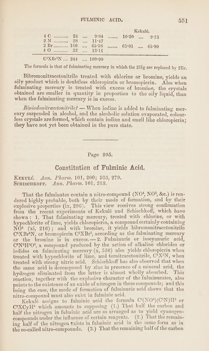 FULMINIC ACID. BEL Kekulé, Ce OE eee cern ame 895684 “A. 10.2 Tors PE oaks hie Soe ll 47 2 Bec i 1600 2 A GSS. 2.4) word Lewna. 65:90 7 SRR tee wre eae C4XBrN .... 244 .... 100°00 The formula is that of fulminating mercury in which the 2H¢ are replaced by 2Br. Bibromonitracetonitrile treated with chlorine or bromine, yields an oily product which is doubtless chloropicrin or bromopicrin. Also when fulminating mercury is treated with excess of bromine, the crystals obtained are smaller in quantity in proportion to the oily liquid, than when the fulminating mercury is in excess. Binwdonitracetonitrile? — When iodine is added to fulminating mer- cury suspended in alcohol, and the alcoholic solution evaporated, colour- less crystals are formed, which contain iodine and smell like chloropicrin; they have not yet been obtained in the pure state. Page 295. Constitution of Fulminic Acid. KEKULE. Ann. Pharm. 101, 200; 105, 279. ScuiscuKoFr. Ann. Pharm. 101, 218. That the fulminates contain a nitro-compound (NO*, NO*, &amp;c.) is ren- dered highly probable, both by their mode of formation, and by their explosive properties (ix, 296). This view receives strong confirmation from the recent experiments of Kekulé and Schischkoff, which have shown: 1. That fulminating mercury, treated with chlorine, or with hypochlorite of lime, yields chloropicrin, a compound certainly containing NOt (xi, 216); and with bromine, it yields bibromonitracetonitrile C‘X Br’N, or bromopicrin C*XBr’, according as the fulminating mercury or the bromine is in excess. —2. Fulminuric or isocyanuric acid, C°N?H°0%, a compound produced by the action of alkaline chlorides or iodides on fulminating mercury (x, 556) also yields chloropicrin when treated with hypochlorite of lime, and ternitracetonitrile, C*X*®N, when treated with strong nitric acid. Schischkoff has also observed that when the same acid is decomposed by zinc in presence of a mineral acid, the hydrogen eliminated from the latter is almost wholly absorbed. This reaction, together with the explosive character of the fulminurates, also points to the existence of an oxide of nitrogen in these compounds; and this being the case, the mode of formation of fulminuric acid shows that the nitro-compound must also exist in fulminic acid, Kekulé assigns to fulminic acid the formula C?(NO*)(C?N)H? or C?XCyH? which amounts to supposing (1.) That half the carbon and half the nitrogen in fulminic acid are so arranged as to yield cyanogen- compounds under the influence of certain reagents. (2.) That the remain- ing half of the nitrogen @xists in fulminic acid in the same form as in the so-called nitro-compounds. (3.) That the remaining half of the carbon