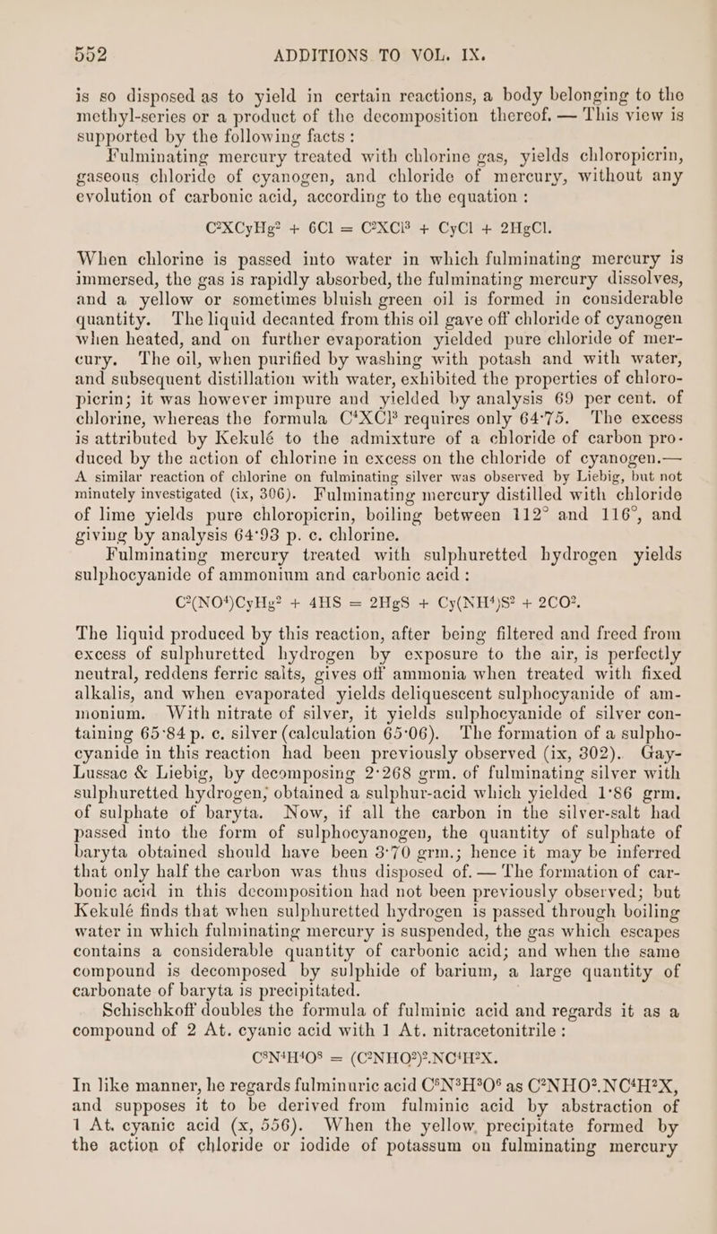 is so disposed as to yield in certain reactions, a body belonging to the methyl-series or a product of the decomposition thereof. — This view is supported by the following facts : Fulminating mercury treated with chlorine gas, yields chloropicrin, gaseous chloride of cyanogen, and chloride of mercury, without any evolution of carbonic acid, according to the equation : C’XCyHg? + 6Cl = CXC + CyCl + 2HgCl. When chlorine is passed into water in which fulminating mercury is immersed, the gas is rapidly absorbed, the fulminating mercury dissolves, and a yellow or sometimes bluish green oil is formed in considerable quantity. The liquid decanted from this oil gave off chloride of cyanogen when heated, and on further evaporation yielded pure chloride of mer- cury. The oil, when purified by washing with potash and with water, and subsequent distillation with water, exhibited the properties of chloro- picrin; it was however impure and yielded by analysis 69 per cent. of chlorine, whereas the formula C*XC}* requires only 64°75. The excess is attributed by Kekulé to the admixture of a chloride of carbon pro- duced by the action of chlorine in excess on the chloride of cyanogen.— A similar reaction of chlorine on fulminating silver was observed by Liebig, but not minutely investigated (ix, 306). Fulminating mercury distilled with chloride of lime yields pure chloropicrin, boiling between 112° and 116°, and giving by analysis 64°93 p. c. chlorine. Fulminating mercury treated with sulphuretted hydrogen yields sulphocyanide of ammonium and carbonic acid : C*(NO*)CyHg? + 4HS = 2HgS + Cy(NH*)82 + 2CO%. The liquid produced by this reaction, after being filtered and freed from excess of sulphuretted hydrogen by exposure to the air, is perfectly neutral, reddens ferric salts, gives off ammonia when treated with fixed alkalis, and when evaporated yields deliquescent sulphocyanide of am- monium. With nitrate of silver, it yields sulphocyanide of silver con- taining 65°84 p. ¢. silver (calculation 65:06). The formation of a sulpho- cyanide in this reaction had been previously observed (ix, 302). Gay- Lussac &amp; Liebig, by decomposing 2°268 grm. of fulminating silver with sulphuretted hydrogen; obtained a sulphur-acid which yielded 1°86 grm. of sulphate of baryta. Now, if all the carbon in the silver-salt had passed into the form of sulphocyanogen, the quantity of sulphate of baryta obtained should have been 3°70 grm.; hence it may be inferred that only half the carbon was thus disposed of. — The formation of car- bonic acid in this decomposition had not been previously observed; but Kekulé finds that when sulphuretted hydrogen is passed through boiling water in which fulminating mercury is suspended, the gas which escapes contains a considerable quantity of carbonic acid; and when the same compound is decomposed by sulphide of barium, a large quantity of carbonate of baryta is precipitated. | Schischkoff doubles the formula of fulminic acid and regards it as a compound of 2 At. cyanic acid with 1 At. nitracetonitrile : C8N4H!08 = (C2NHO2)?.NCHHEX. In like manner, he regards fulminuric acid C°N*H*O° as C7-NHO?.NC‘H?X, and supposes it to be derived from fulminic acid by abstraction of 1 At. cyanic acid (x, 556). When the yellow, precipitate formed by the action of chloride or iodide of potassum on fulminating mercury