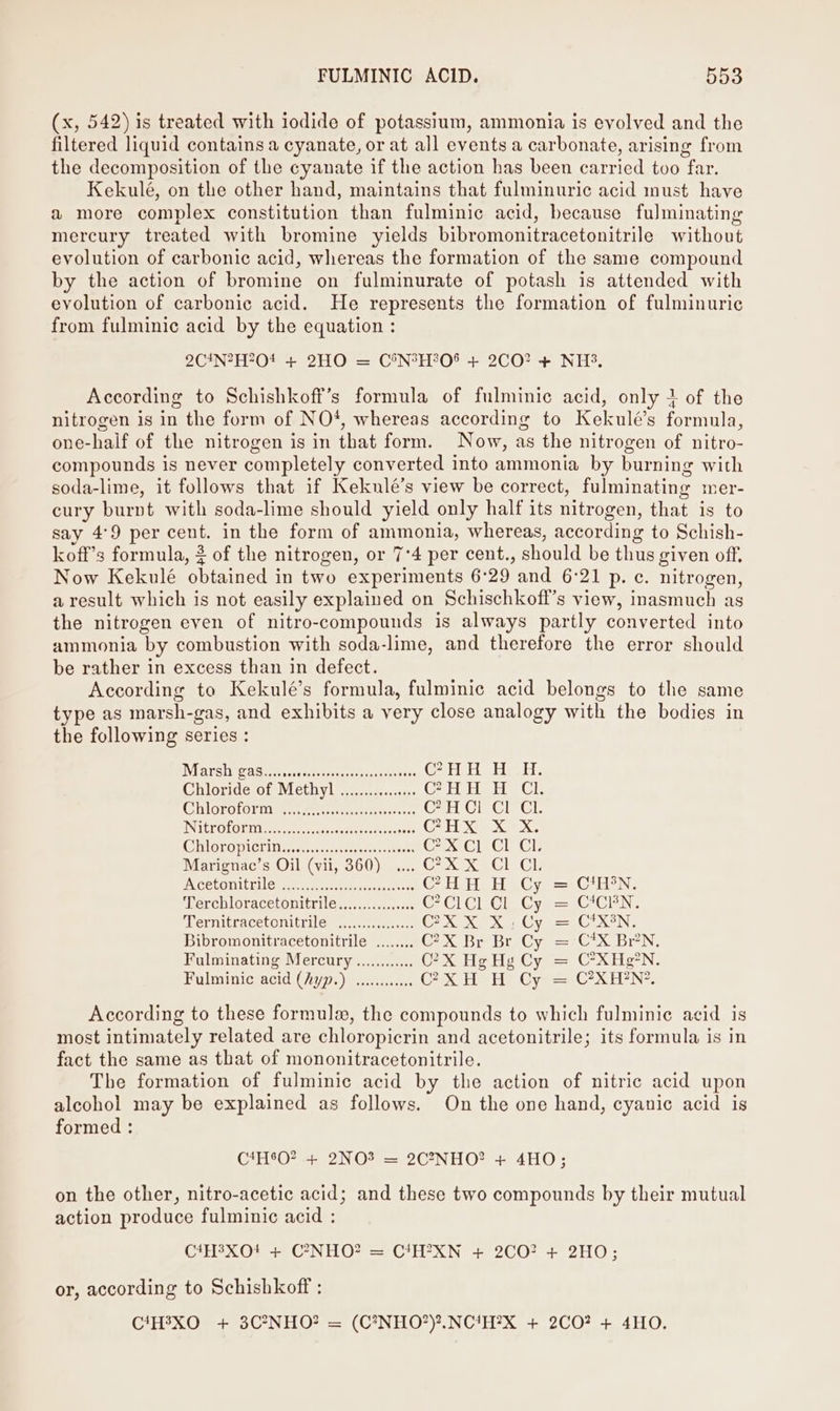 (x, 542) is treated with iodide of potassium, ammonia is evolved and the filtered liquid contains a cyanate, or at all events a carbonate, arising from the decomposition of the cyanate if the action has been carried too far. Kekulé, on the other hand, maintains that fulminuric acid must have a more complex constitution than fulminic acid, because fulminating mercury treated with bromine yields bibromonitracetonitrile without evolution of carbonic acid, whereas the formation of the same compound by the action of bromine on fulminurate of potash is attended with evolution of carbonic acid. He represents the formation of fulminuric from fulminic acid by the equation : 2C4N?H70! + 2HO = C®&amp;N°H308 + 2CO? + NH3, According to Schishkoff’s formula of fulminic acid, only 1 of the nitrogen is in the form of NO*, whereas according to Kekulé’s formula, one-half of the nitrogen is in that form. Now, as the nitrogen of nitro- compounds is never completely converted into ammonia by burning with soda-lime, it follows that if Kekulé’s view be correct, fulminating mer- cury burnt with soda-lime should yield only half its nitrogen, that is to say 4°9 per cent. in the form of ammonia, whereas, according to Schish- koff’s formula, 2 of the nitrogen, or 7°4 per cent., should be thus given off. Now Kekulé obtained in two experiments 6°29 and 6:21 p. c. nitrogen, a result which is not easily explained on Schischkoff’s view, inasmuch as the nitrogen even of nitro-compounds is always partly converted into ammonia by combustion with soda-lime, and therefore the error should be rather in excess than in defect. According to Kekulé’s formula, fulminic acid belongs to the same type as marsh-gas, and exhibits a very close analogy with the bodies in the following series : Marsh gas....... Ce eee ansie ini @HH HH. Chloriae or Methyl) 2 ....1es.&lt;c1y- C2 He Cl Chloroform ........ccsessesesensseesene CAH CE Cr’. INSEE O LOE EN er sunccsscveranresscshesnuots GHX XX: CUM GTO PiGi lies wresctoreoeac- teks Cax cr Cre Marignac’s Oil (vii, 360) .... C?X X Cl CL Ieeeconit tiles caecum iopueler CHH H Cy = CtHEN. Terchloracetonitrile............04 © ClCL Ch Cy = CEN. Ternitracetonitrile v.00... COX X. Xa Cy = CXEN: Bibromonitracetonitrile ........ C2X Br Br Cy = 'C*X Br’N, Fulminating Mercury ............ C?X Hg Hg Cy = C*XH¢°N. Fulminic acid (Ayp.) wc CX HN He Cyan C28 HAN? According to these formule, the compounds to which fulminic acid is most intimately related are chloropicrin and acetonitrile; its formula is in fact the same as that of mononitracetonitrile. The formation of fulminie acid by the action of nitric acid upon alcohol may be explained as follows. On the one hand, cyanic acid is formed : C*H80? + 2NO3 = 2C?°NHO? + 4HO; on the other, nitro-acetic acid; and these two compounds by their mutual action produce fulminic acid : C4HeXO*# + C7NHO? = C*H?XN + 2CO? + 2HO; or, according to Schishkoff : C‘H3XO + 3C?7NHO? = (C*NHO’)?,.NC{H?X + 2CO? + 4HO.
