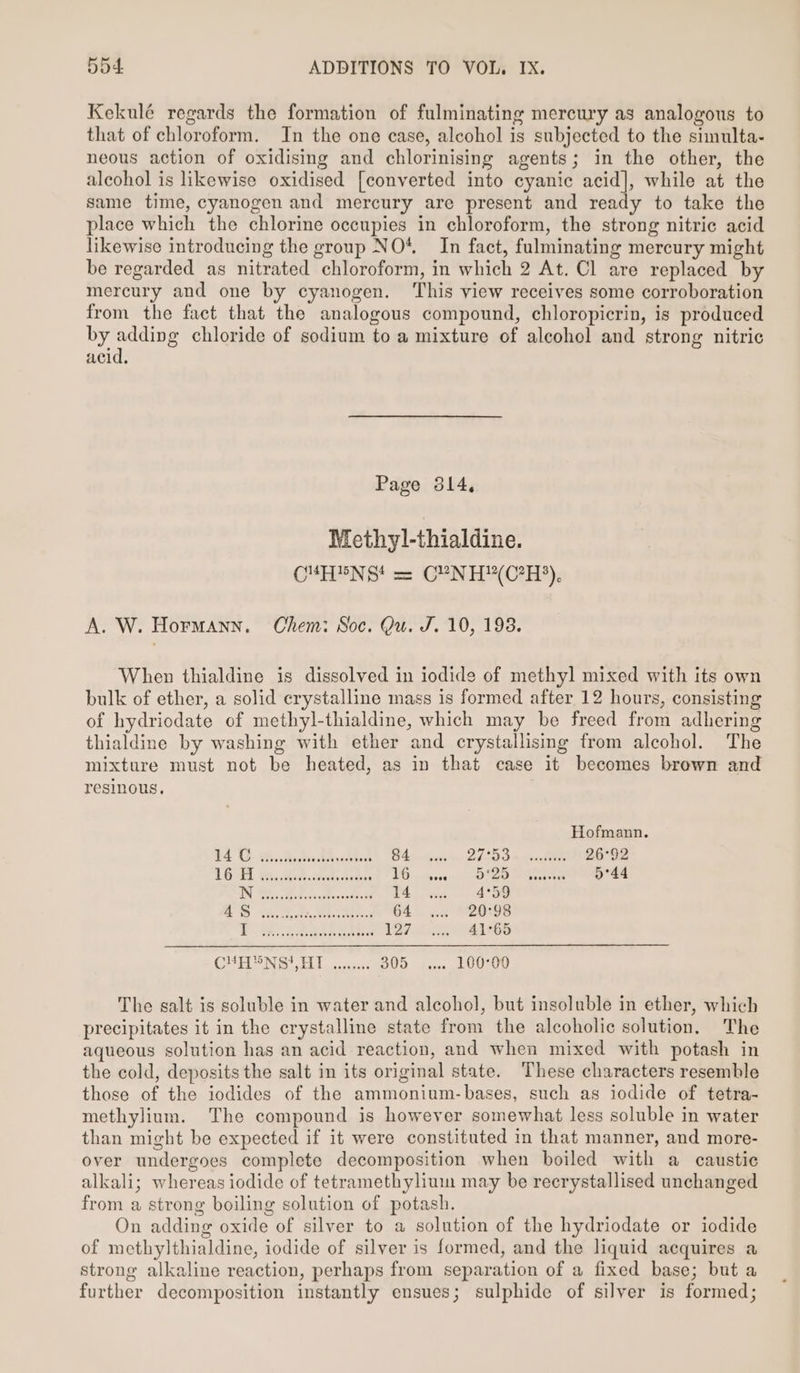 Kekulé regards the formation of fulminating mercury as analogous to that of chloroform. In the one case, alcohol is subjected to the simulta- neous action of oxidising and chlorinising agents; in the other, the alcohol is likewise oxidised [converted into cyanic acid], while at the same time, cyanogen and mercury are present and ready to take the place which the chlorine occupies in chloroform, the strong nitric acid likewise introducing the group NO*. In fact, fulminating mercury might be regarded as nitrated chloroform, in which 2 At. Cl are replaced by mercury and one by cyanogen. ‘This view receives some corroboration from the fact that the analogous compound, chloropicrin, is produced by anene chloride of sodium to a mixture of alcohol and strong nitric acid. Page 3814, Methyl-thialdine. CMUHEN Gt a CYUN H(C?H°), A. W. Hormann. Chem: Soc. Qu. J. 10, 193. When thialdine is dissolved in iodide of methyl mixed with its own bulk of ether, a solid erystalline mass is formed after 12 hours, consisting of hydriodate of methyl-thialdine, which may be freed from adhering thialdine by washing with ether and crystallising from alcohol. The mixture must not be heated, as in that case it becomes brown and resinous. Hofmann. ES Ce oe ve ee &gt; ee to. 84 27 5 Sim ointie 26°92 CGE Bic Redteekeotetrs 16 525 Nteaz 5°44 TN PE BecoveMexcadined 14 4°59 LD a ered 64 20°98 i Res eae Aa ae) 5 te 127 41°65 CNS i La seen DUD dso LV 0Z00 The salt is soluble in water and alcohol, but insoluble in ether, which precipitates it in the crystalline state from the alcoholic solution, The aqueous solution has an acid reaction, and when mixed with potash in the cold, deposits the salt in its original state. These characters resemble those of the iodides of the ammonium-bases, such as iodide of tetra- methylium. The compound is however somewhat less soluble in water than might be expected if it were constituted in that manner, and more- over undergoes complete decomposition when boiled with a caustic alkali; whereas iodide of tetramethylium may be recrystallised unchanged from a strong boiling solution of potash. On adding oxide of silver to a solution of the hydriodate or iodide of methylthialdine, iodide of silver is formed, and the liquid acquires a strong alkaline reaction, perhaps from separation of a fixed base; but a further decomposition instantly ensues; sulphide of silver is formed;