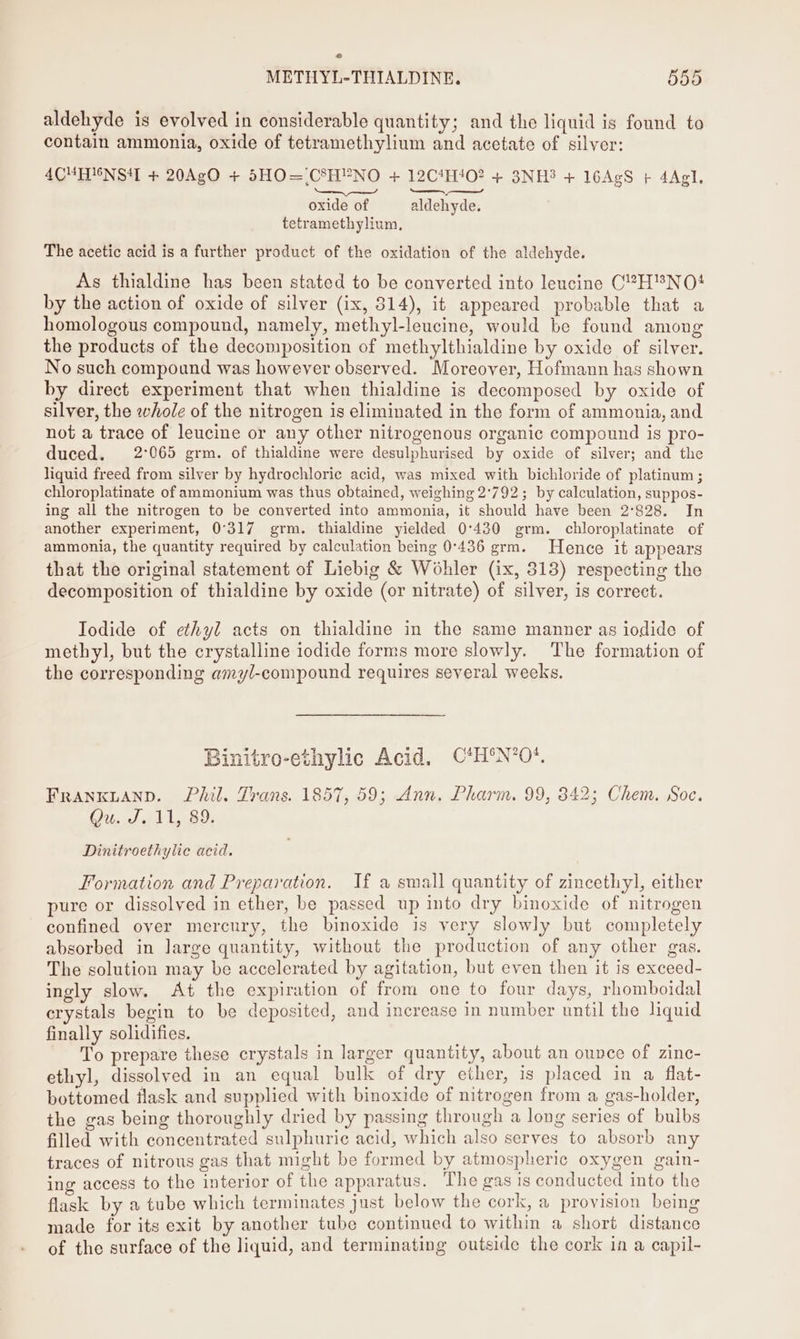aldehyde is evolved in considerable quantity; and the liquid is found to contain ammonia, oxide of tetramethylium and acetate of silver: 4CHHUNST + 20AgO + 5SHO=.CSHYNO + 12C4H!02 + 3NH3 + 16AgS + 4Agl, SS ae oxide of aldehyde. tetramethylium, The acetic acid is a further product of the oxidation of the aldehyde. As thialdine has been stated to be converted into leucine CH™NO! by the action of oxide of silver (ix, 314), it appeared probable that a homologous compound, namely, methyl-leucine, would be found among the products of the decomposition of methylthialdine by oxide of silver. No such compound was however observed. Moreover, Hofmann has shown by direct experiment that when thialdine is decomposed by oxide of silver, the whole of the nitrogen is eliminated in the form of ammonia, and not a trace of leucine or any other nitrogenous organic compound is pro- duced. 2°065 grm. of thialdine were desulphurised by oxide of silver; and the liquid freed from silver by hydrochloric acid, was mixed with bichloride of platinum ; chloroplatinate of ammonium was thus obtained, weighing 2°792; by calculation, suppos- ing all the nitrogen to be converted into ammonia, it should have been 2°828. In another experiment, 0°317 grm. thialdine yielded 0°430 grm. chloroplatinate of ammonia, the quantity required by calculation being 0°436 grm. Hence it appears that the original statement of Liebig &amp; Wohler (ix, 313) respecting the decomposition of thialdine by oxide (or nitrate) of silver, is correct. Iodide of ethyl acts on thialdine in the same manner as iodide of methyl, but the crystalline iodide forms more slowly. The formation of the corresponding amyl-compound requires several weeks. Binitro-ethylic Acid. C*H°N*’0*. FRANKLAND. Phil. Trans. 1857, 59; Ann. Pharm. 99, 342; Chem. Soc. ORR Be ee Tt Dinitroethylic acid. Formation and Preparation. If a small quantity of zincethyl, either pure or dissolved in ether, be passed up into dry binoxide of nitrogen confined over mercury, the binoxide is very slowly but completely absorbed in large quantity, without the production of any other gas. The solution may be accelerated by agitation, but even then it is exceed- ingly slow. At the expiration of from one to four days, rhomboidal erystals begin to be deposited, and increase in number until the liquid finally solidifies. To prepare these crystals in larger quantity, about an ounce of zinc- ethyl, dissolved in an equal bulk of dry ether, is placed in a flat- bottomed flask and supplied with binoxide of nitrogen from a gas-holder, the gas being thoroughly dried by passing through a long series of bulbs filled with concentrated sulphuric acid, which also serves to absorb any traces of nitrous gas that might be formed by atmospheric oxygen gain- ing access to the interior of the apparatus. The gas is conducted into the flask by a tube which terminates just below the cork, &amp; provision being made for its exit by another tube continued to within a short distance of the surface of the liquid, and terminating outside the cork in a capil-