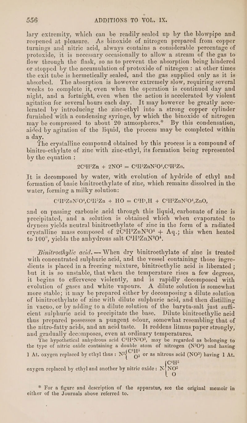 lary extremity, which can be readily sealed up by the blowpipe and reopened at pleasure. As binoxide of nitrogen prepared from copper turnings and nitric acid, always contains a considerable percentage of protoxide, it is necessary occasionally to allow a stream of the gas to flow through the flask, so as to prevent the absorption being hindered or stopped by the accumulation of protoxide of nitrogen: at other times the exit tube is hermetically sealed, and the gas supplied only as it is absorbed. The absorption is however extremely slow, requiring several weeks to complete it, even when the operation is continued day and night, and a fortnight, even when the action is accelerated by violent agitation for several hours each day. It may however be greatly acce- lerated by introducing the zinc-ethyl into a strong copper cylinder furnished with a condensing syringe, by which the binoxide of nitrogen may be compressed to about 20 atmospheres.* By this condensation, aided by agitation of the Jiquid, the process may be completed within a day. The crystalline compound obtained by this process is a compound of binitro-ethylate of zinc with zinc-ethyl, its formation being represented by the equation : 2C!H'Zn + 2NO? = C4H&gt;ZnN?O0},C!H*Zn. It is decomposed by water, with evolution of hydride of ethyl and formation of basic binitroethylate of zinc, which remains dissolved in the water, forming a milky solution: C4H&gt;ZnN°O4,C!/H°Zn + HO = C1H5,H + C*H®ZnN?O*,Zn0, and on passing carbonic acid through this liquid, carbonate of zinc is precipitated, and a solution is obtained which when evaporated to dryness yields neutral binitroethylate of zinc in the form of a radiated crystalline mass composed of 2C*H®ZnN?O* + Aq.; this when heated to 100°, yields the anhydrous salt C*H®ZnN?O*. . Binitroethylic acid.—- When dry binitroethylate of zinc is treated with concentrated sulphuric acid, and the vessel containing those ingre- dients is placed in a freezing mixture, binitroethylic acid is liberated ; but it is so unstable, that when the temperature rises a few degrees, it begins to effervesce violently, and is rapidly decomposed with evolution of gases and white vapours. A dilute solution is somewhat more stable; it may be prepared either by decomposing a dilute solution of binitroethylate of zinc with dilute sulphuric acid, and then distilling in vacuo, or by adding to a dilute solution of the baryta-salt just suft- cient sulphuric acid to precipitate the base. Dilute binitroethylic acid thus prepared possesses a pungent odour, somewhat resembling that of the nitro-fatty acids, and an acid taste. It reddens litmus paper strongly, and gradually decomposes, even at ordinary temperatures. ‘’he hypothetical anhydrous acid C4H°®N*O%, may be regarded as belonging to the type of nitric oxide containing a double atom of nitrogen (N?O*) and having 4y5 ] At. oxygen replaced by ethyl thus : nf © As or as nitrous acid (NO®*) having 1 At. C4H5 oxygen replaced by ethyl and another by nitric oxide: {No O * For a figure and description of the apparatus, see the original memoir in either of the Journals above referred to.