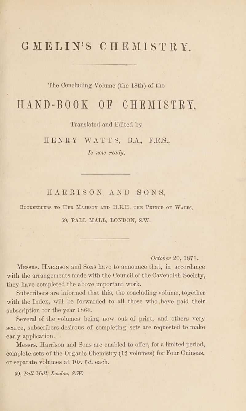 GMELIN’S CHEMISTRY. The Concluding Volume (the 18th) of the HAND-BOOK OF CHEMISTRY, Translated and Edited by Bip Natay eee ele eich Tos, Is now ready. HARRISON, AND SONS, BooxsELters TO Her Masesty anp H.R.H. tHe Prince or WAtzs, 59, PALL MALL, LONDON, S8.W. October 20, 1871. Messrs. Harrison and Sons have to announce that, in accordance with the arrangements made with the Council of the Cavendish Society, they have completed the above important work. Subscribers are informed that this, the concluding volume, together with the Index, will be forwarded to all those who.have paid their subscription for the year 1864. Several of the volumes being now out of print, and others very scarce, subscribers desirous of completing sets are requested to make early application. : Messrs. Harrison and Sons are enabled to offer, for a limited period, complete sets of the Organic Chemistry (12 volumes) for Four Guineas, or separate volumes at 10s. 6d. each.