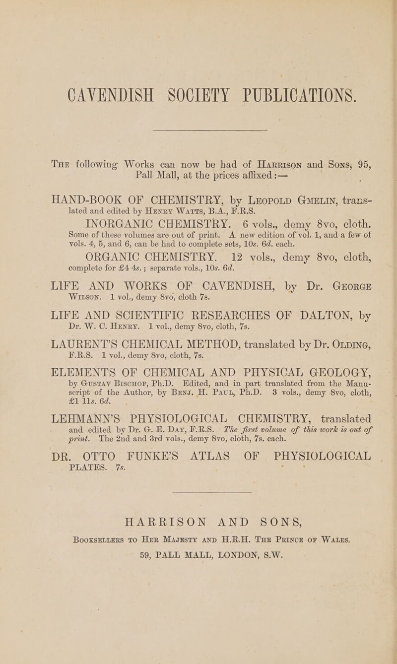 CAVENDISH SOCIETY PUBLICATIONS. Tue following Works can now be had of Harrison and Sons, 95, Pall Mall, at the prices affixed :— HAND-BOOK OF CHEMISTRY, by LropoLD GMELIN, trans- lated and edited by Hunry Warts, B.A., F.R.S. INORGANIC CHEMISTRY. 6 vols., demy 8vo, cloth. Some of these volumes are out of print. A new edition of vol. 1, and a few of vols. 4, 5, and 6, can be had to complete sets, 10s. 6d. each. ORGANIC CHEMISTRY. 12 vols., demy 8vo, cloth, complete for £4 4s.; separate vols., 10s. 6d. LIFE AND WORKS OF CAVENDISH, by Dr. GEORGE Witson. 1 vol., demy 8vo, cloth 7s. LIFE AND SCIENTIFIC RESEARCHES OF DALTON, by Dr. W. C. Henry. 1 vol., demy 8vo, cloth, 7s. LAURENT’S CHEMICAL METHOD, translated by Dr. OLDING, F.R.S. 1 vol., demy 8vo, cloth, 7s. ELEMENTS OF CHEMICAL AND PHYSICAL GEOLOGY, by Gustav Biscuor, Ph.D. Edited, and in part translated from the Manu- script of the Author, by Bens. H. Paut, Ph.D. 3 vols., demy 8vo, cloth, £1 11s. 6d. LEHMANN’S PHYSIOLOGICAL CHEMISTRY, translated and edited by Dr. G. H. Day, F.R.S. The first volume of this work is out of print. The 2nd and 3rd vols., demy 8vo, cloth, 7s. each. DR. OTTO FUNKES ATLAS OF , PHYSIOLOGICAL PLATES. . 7s. ; : HARRISON AND SONS, BooxksELLERS TO Her Magzsty anp H.R.H. Tue Prince oF WALES.