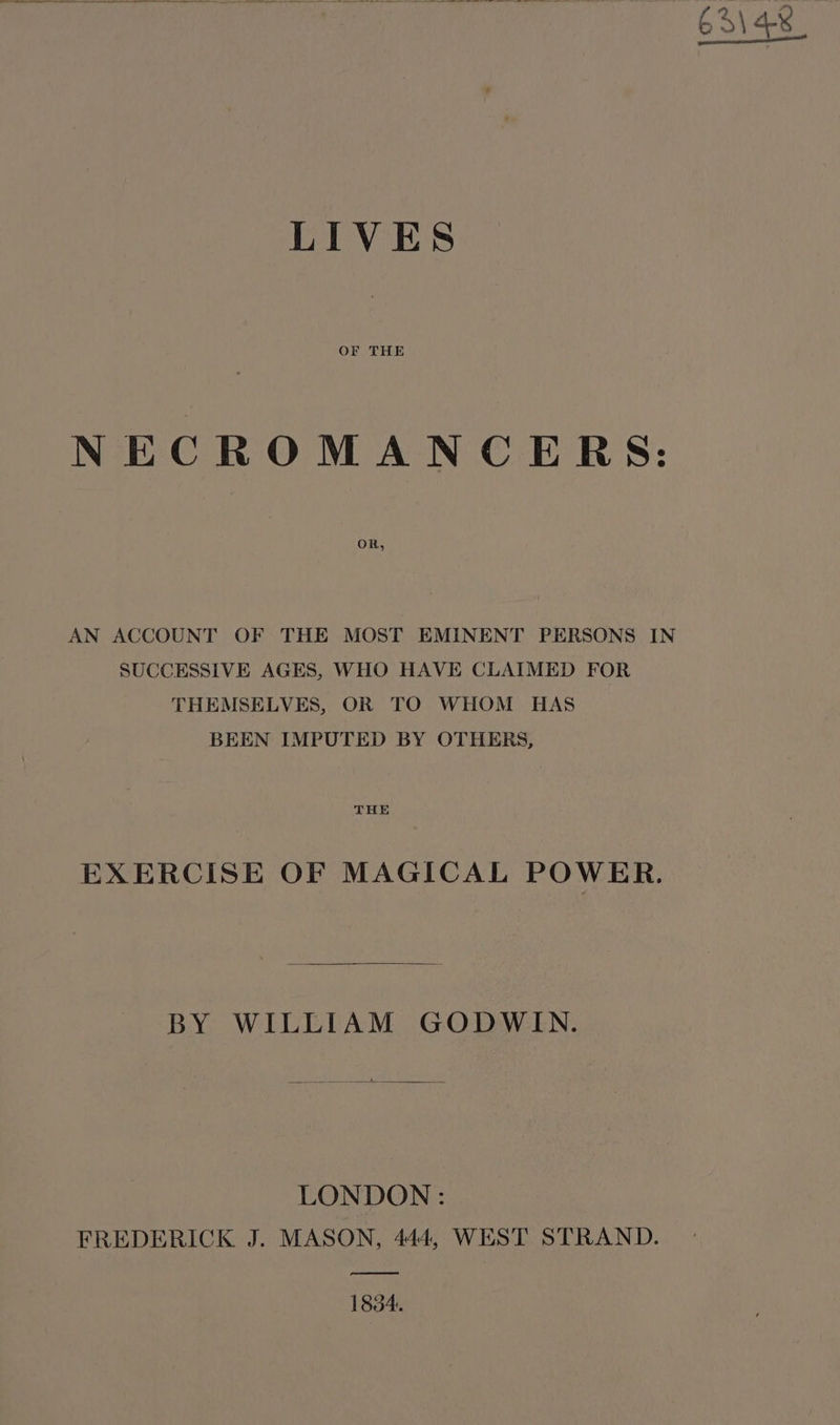 OF THE NECROMANCERS: OR, AN ACCOUNT OF THE MOST EMINENT PERSONS IN SUCCESSIVE AGES, WHO HAVE CLAIMED FOR THEMSELVES, OR TO WHOM HAS BEEN IMPUTED BY OTHERS, THE EXERCISE OF MAGICAL POWER. BY WILLIAM GODWIN. LONDON : FREDERICK J. MASON, 444, WEST STRAND. ae 1834.