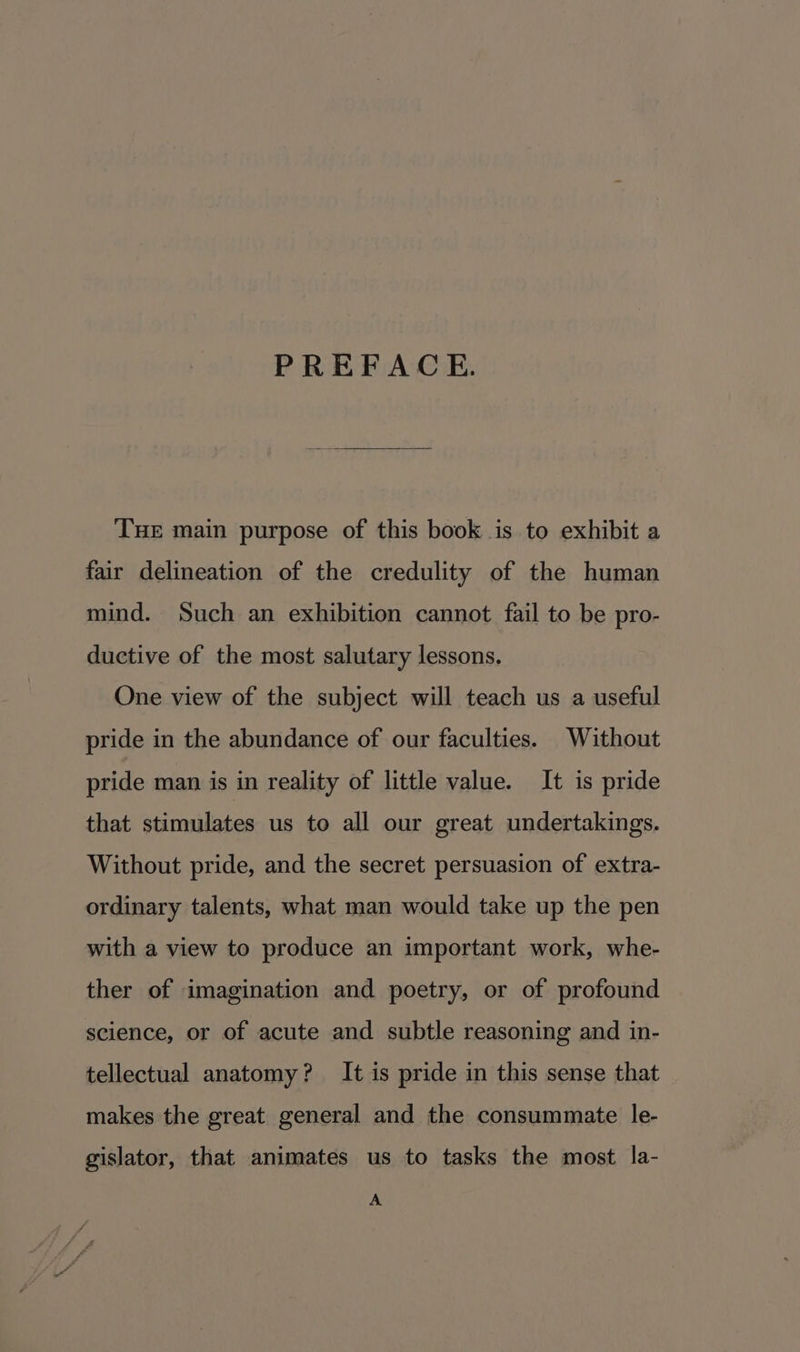 PREFACE. THE main purpose of this book is to exhibit a fair delineation of the credulity of the human mind. Such an exhibition cannot fail to be pro- ductive of the most salutary lessons. One view of the subject will teach us a useful pride in the abundance of our faculties. Without pride man is in reality of little value. It is pride that stimulates us to all our great undertakings. Without pride, and the secret persuasion of extra- ordinary talents, what man would take up the pen with a view to produce an important work, whe- ther of imagination and poetry, or of profound science, or of acute and subtle reasoning and in- tellectual anatomy? It is pride in this sense that makes the great general and the consummate le- gislator, that animates us to tasks the most la- A