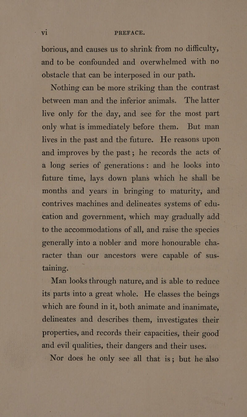 borious, and causes us to shrink from no difficulty, and to be confounded and overwhelmed with no obstacle that can be interposed in our path. Nothing can be more striking than the contrast between man and the inferior animals. The latter live only for the day, and see for the most part only what is immediately before them. But man lives in the past and the future. He reasons upon and improves by the past; he records the acts of a long series of generations: and he looks into future time, lays down plans which he shall be months and years in bringing to maturity, and contrives machines and delineates systems of edu- cation and government, which may gradually add to the accommodations of all, and raise the species generally into a nobler and more honourable cha- racter than our ancestors were capable of sus- taining. Man looks through nature, and is able to reduce its parts into a great whole. He classes the beings which are found in it, both animate and inanimate, delineates and describes them, investigates their properties, and records their capacities, their good and evil qualities, their dangers and their uses. Nor does he only see all that is; but he also