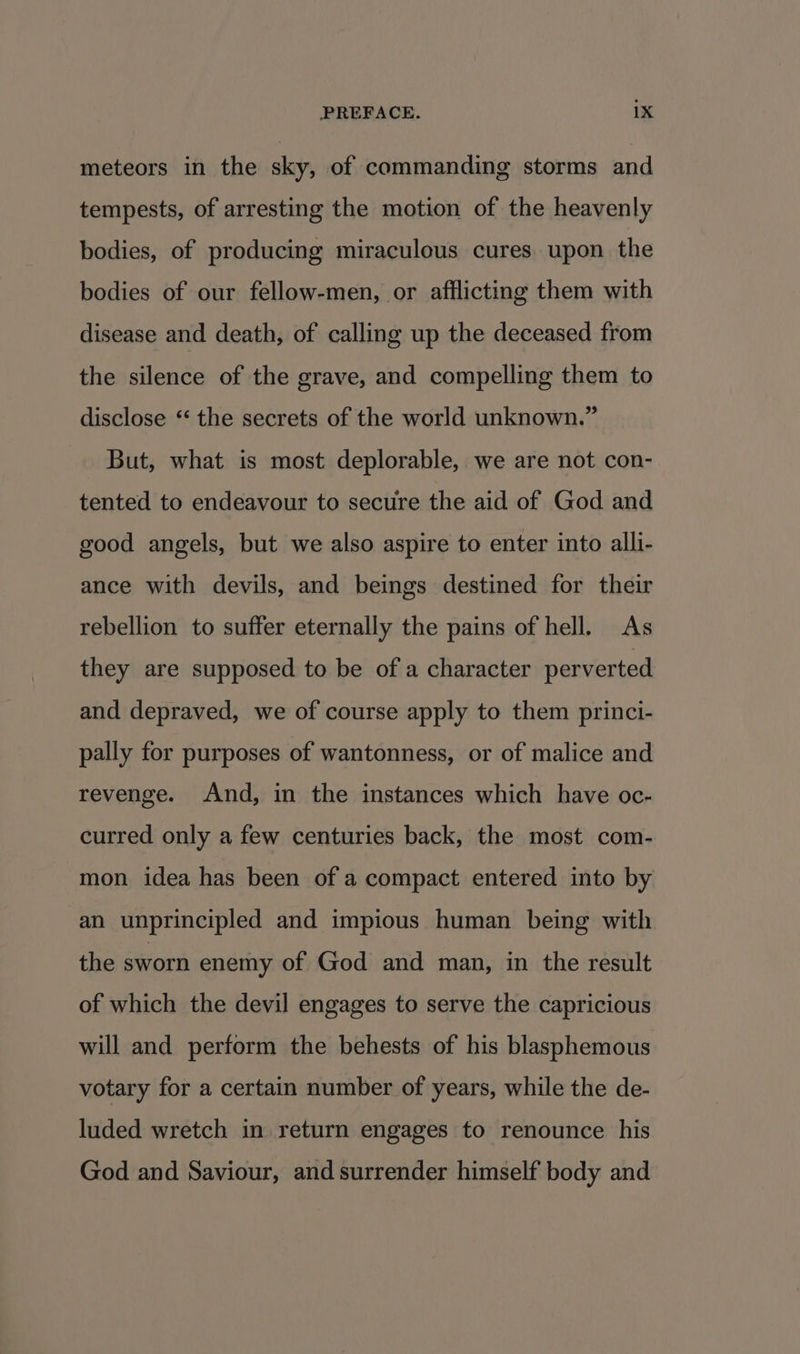 meteors in the sky, of commanding storms and tempests, of arresting the motion of the heavenly bodies, of producing miraculous cures. upon the bodies of our fellow-men, or afflicting them with disease and death, of calling up the deceased from the silence of the grave, and compelling them to disclose ‘ the secrets of the world unknown.” But, what is most deplorable, we are not con- tented to endeavour to secure the aid of God and good angels, but we also aspire to enter into alli- ance with devils, and beings destined for their rebellion to suffer eternally the pains of hell. As they are supposed to be of a character perverted and depraved, we of course apply to them princi- pally for purposes of wantonness, or of malice and revenge. And, in the instances which have oc- curred only a few centuries back, the most com- mon idea has been of a compact entered into by an unprincipled and impious human being with the sworn enemy of God and man, in the result of which the devil engages to serve the capricious will and perform the behests of his blasphemous votary for a certain number of years, while the de- luded wretch in return engages to renounce his God and Saviour, and surrender himself body and