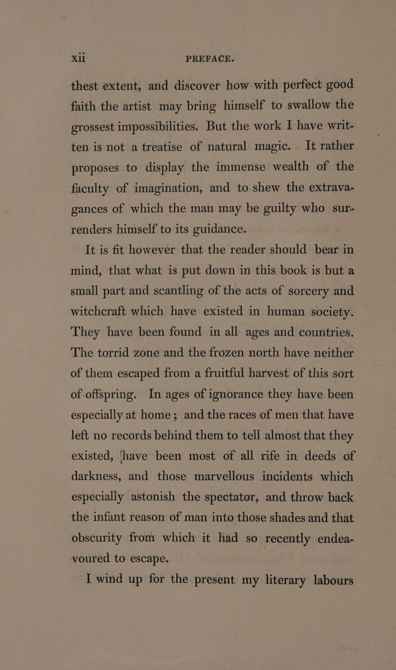 thest extent, and discover how with perfect good faith the artist may bring himself to swallow the grossest impossibilities. But the work I have writ- ten is not a treatise of natural magic. It rather proposes to display the immense wealth of the faculty of imagination, and to shew the extrava- gances of which the man may be guilty who sur- renders himself to its guidance. _ It is fit however that the reader should bear in mind, that what is put down in this book is but a small part and scantling of the acts of sorcery and witchcraft which have existed in human society. They have been found in all ages and countries. The torrid zone and the frozen north have neither of them escaped from a fruitful harvest of this sort of.offspring. In ages of ignorance they have been especially at home; and the races of men that have left no records behind them to tell almost that they existed, have been most of all rife in deeds of darkness, and those marvellous incidents which especially astonish the spectator, and throw back the infant reason of man into those shades and that obscurity from which it had so recently endea- voured to escape.