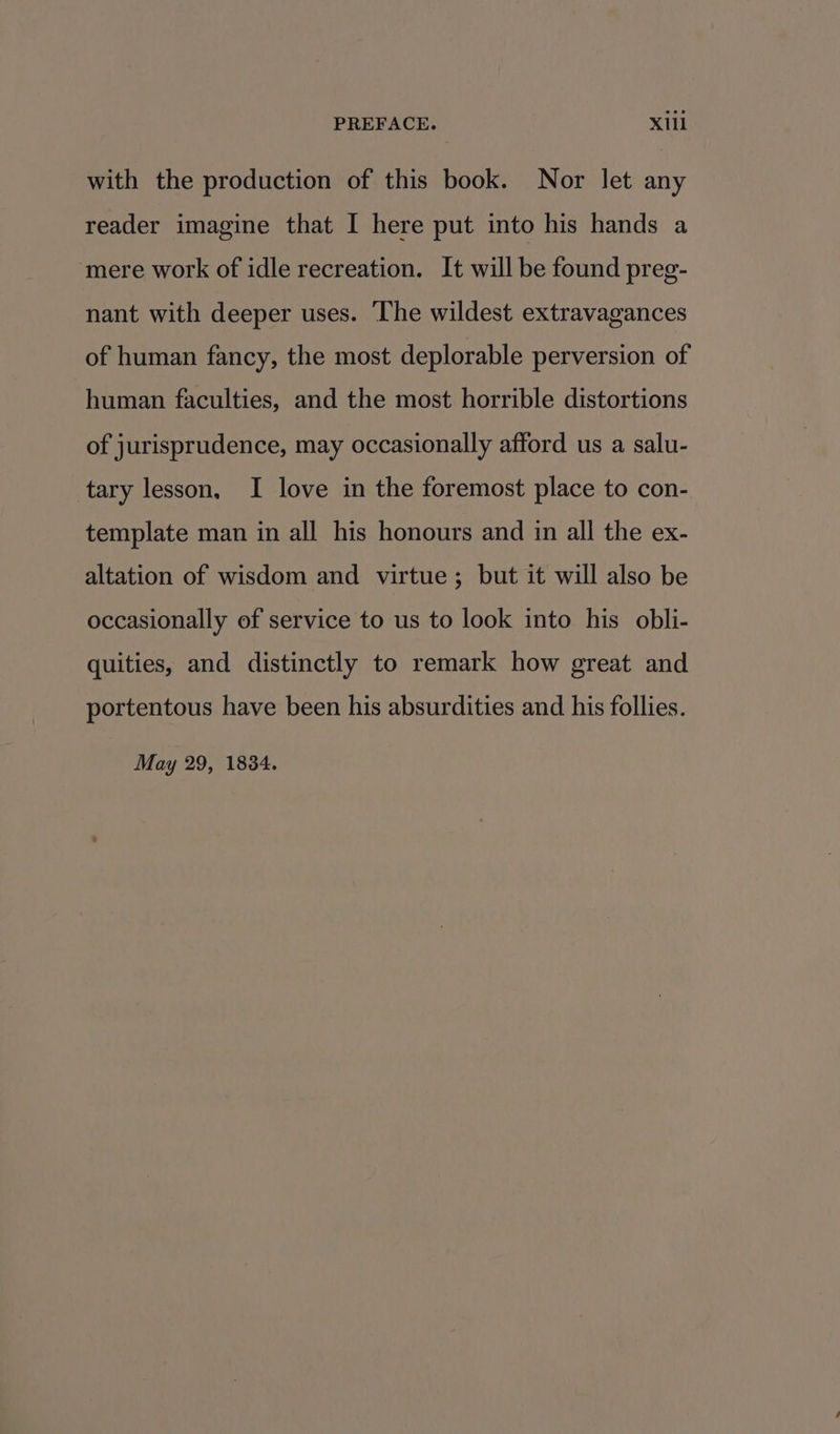 with the production of this book. Nor let any reader imagine that I here put into his hands a mere work of idle recreation. It will be found preg- nant with deeper uses. ‘The wildest extravagances of human fancy, the most deplorable perversion of human faculties, and the most horrible distortions of jurisprudence, may occasionally afford us a salu- tary lesson, I love in the foremost place to con- template man in all his honours and in all the ex- altation of wisdom and virtue; but it will also be occasionally of service to us to look into his obli- quities, and distinctly to remark how great and portentous have been his absurdities and his follies. May 29, 1834.