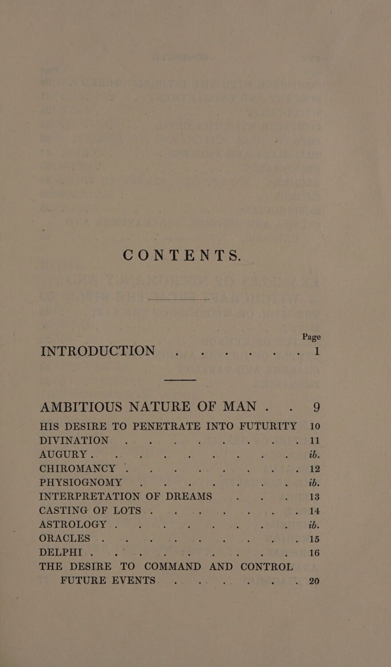 CONTENTS. Page PNB CUCL O) Nevis dad achive oy chy ett ey sapes ariel AMBITIOUS NATURE OF MAN... 9 HIS DESIRE TO PENETRATE INTO FUTURITY 10 DIVINATION . . : . ‘ 5 ai AUGURY. : : i : : wb. CHIROMANCY . : : : : : : aon k2 PHYSIOGNOMY . ; . : : 0b. INTERPRETATION OF DREAMS. : : : 13 CASTING OF LOTS . - : : : : . 14 ASTROLOGY . : : : : ; : , 2b. ORACLES . : : : ‘ : ‘ A a ES DELPHI . rs 16 THE DESIRE TO “COMMAND AND “CONTROL