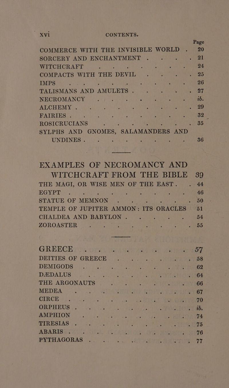 COMMERCE WITH THE INVISIBLE WORLD SORCERY AND ENCHANTMENT WITCHCRAFT : COMPACTS WITH ae DEVIL IMPS TALISMANS AND AMULETS ; NECROMANCY ALCHEMY . FAIRIES . ROSICRUCIANS . SYLPHS AND GNOMES, SALAMANDERS AND UNDINES . ooo EXAMPLES OF NECROMANCY AND WITCHCRAFT FROM THE BIBLE THE MAGI, OR WISE MEN OF THE EAST. EGYPT STATUE OF MEMNON CHALDEA AND BABYLON . ZOROASTER GREECE DEITIES. OF GREECE DEMIGODS DADALUS THE ARGONAUTS MEDEA CIRCE ORPHEUS AMPHION TIRESIAS ABARIS PYTHAGORAS