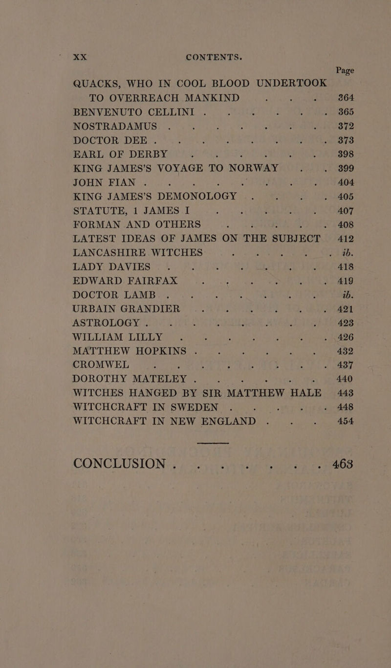 Page QUACKS, WHO IN COOL BLOOD UNDERTOOK TO OVERREACH MANKIND . . . 364 BENVENUTO CELLINI . ; : : : . 3865 NOSTRADAMUS . : : . ° . : 372 DOCTOR DEE . : . : ‘ , : . 373 EARL OF DERBY : . : , 398 KING JAMES’S VOYAGE TO NORWAY ; . 899 JOHN FIAN . : : ; : : 404 KING JAMES’S DEMONOLOGY : ; i ~ 405 STATUTE, 1 JAMES I . . . . : 407 FORMAN AND OTHERS . : 408 LATEST IDEAS OF JAMES ON THE SUBJECT 412 LANCASHIRE WITCHES : - ; : Aa. LADY DAVIES. ; : ‘ ‘ . ; 418 EDWARD FAIRFAX . ‘ : : : . Al9 DOCTOR LAMB . : : : : : 4 ab. URBAIN GRANDIER . : : : : « 421 ASTROLOGY . : ‘ : : d : : 423 WILLIAM LILLY . . ° . : : » 426 MATTHEW HOPKINS . : : b ; ; 432 CROMWEL . ° . . . . . | 437 DOROTHY MATELEY . : . 440 WITCHES HANGED BY SIR. MATTHEW HALE 443 WITCHCRAFT IN SWEDEN . : ; ; - 448 WITCHCRAFT IN NEW ENGLAND . . . 454 CONCLUSION) «) :0\): naires § Oa eee