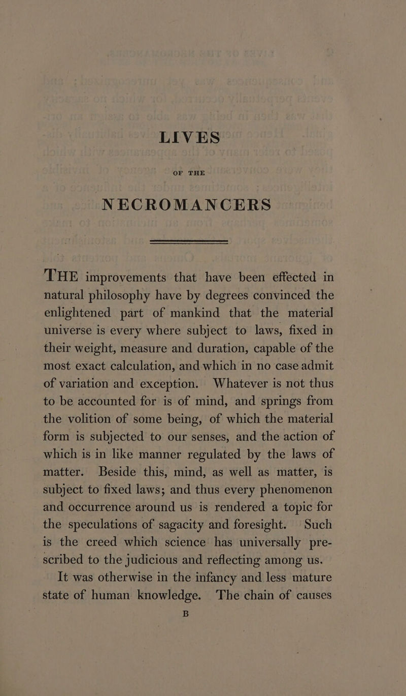 LIVES OF THE NECROMANCERS THE improvements that have been effected in natural philosophy have by degrees convinced the enlightened part of mankind that the material universe is every where subject to laws, fixed in their weight, measure and duration, capable of the most exact calculation, and which in no case admit of variation and exception. Whatever is not thus to be accounted for is of mind, and springs from the volition of some being, of which the material form is subjected to our senses, and the action of which is in like manner regulated by the laws of matter. Beside this, mind, as well as matter, is subject to fixed laws; and thus every phenomenon and occurrence around us is rendered a topic for the speculations of sagacity and foresight. Such is the creed which science has universally pre- _ scribed to the judicious and reflecting among us. It was otherwise in the infancy and less mature state of human knowledge. ‘The chain of causes B