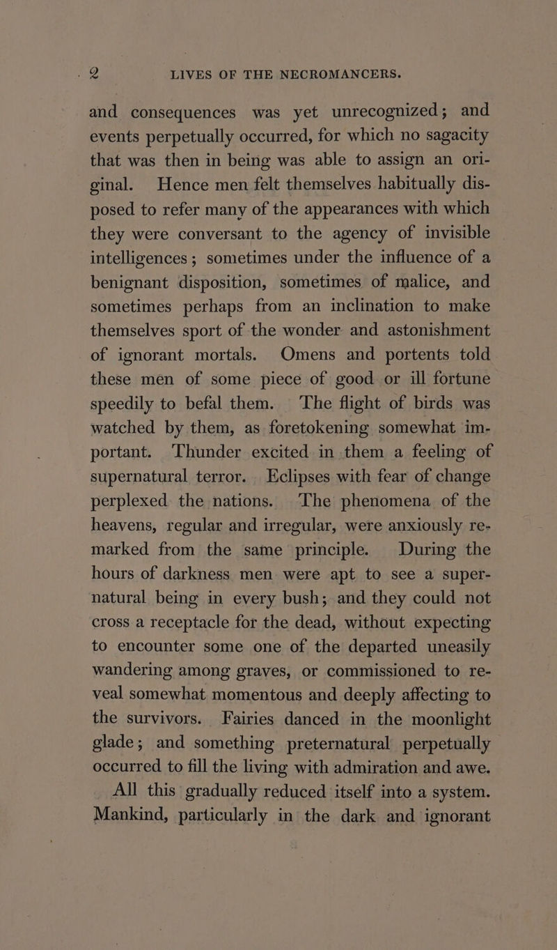 and consequences was yet unrecognized; and events perpetually occurred, for which no sagacity that was then in being was able to assign an ori- ginal. Hence men felt themselves habitually dis- posed to refer many of the appearances with which they were conversant to the agency of invisible intelligences ; sometimes under the influence of a benignant disposition, sometimes of malice, and sometimes perhaps from an inclination to make themselves sport of the wonder and astonishment of ignorant mortals. Omens and portents told these men of some piece of good or ill fortune speedily to befal them. The flight of birds was watched by them, as foretokening somewhat im- portant. ‘Thunder excited in them a feeling of supernatural terror. Eclipses with fear of change perplexed: the nations. ‘The phenomena of the heavens, regular and irregular, were anxiously re- marked from the same principle. During the hours of darkness men were apt to see a super- natural being in every bush; and they could not cross a receptacle for the dead, without expecting to encounter some one of the departed uneasily wandering among graves, or commissioned to re- veal somewhat momentous and deeply affecting to the survivors. Fairies danced in the moonlight glade; and something preternatural perpetually occurred to fill the living with admiration and awe. All this gradually reduced itself into a system. Mankind, particularly in the dark and ignorant