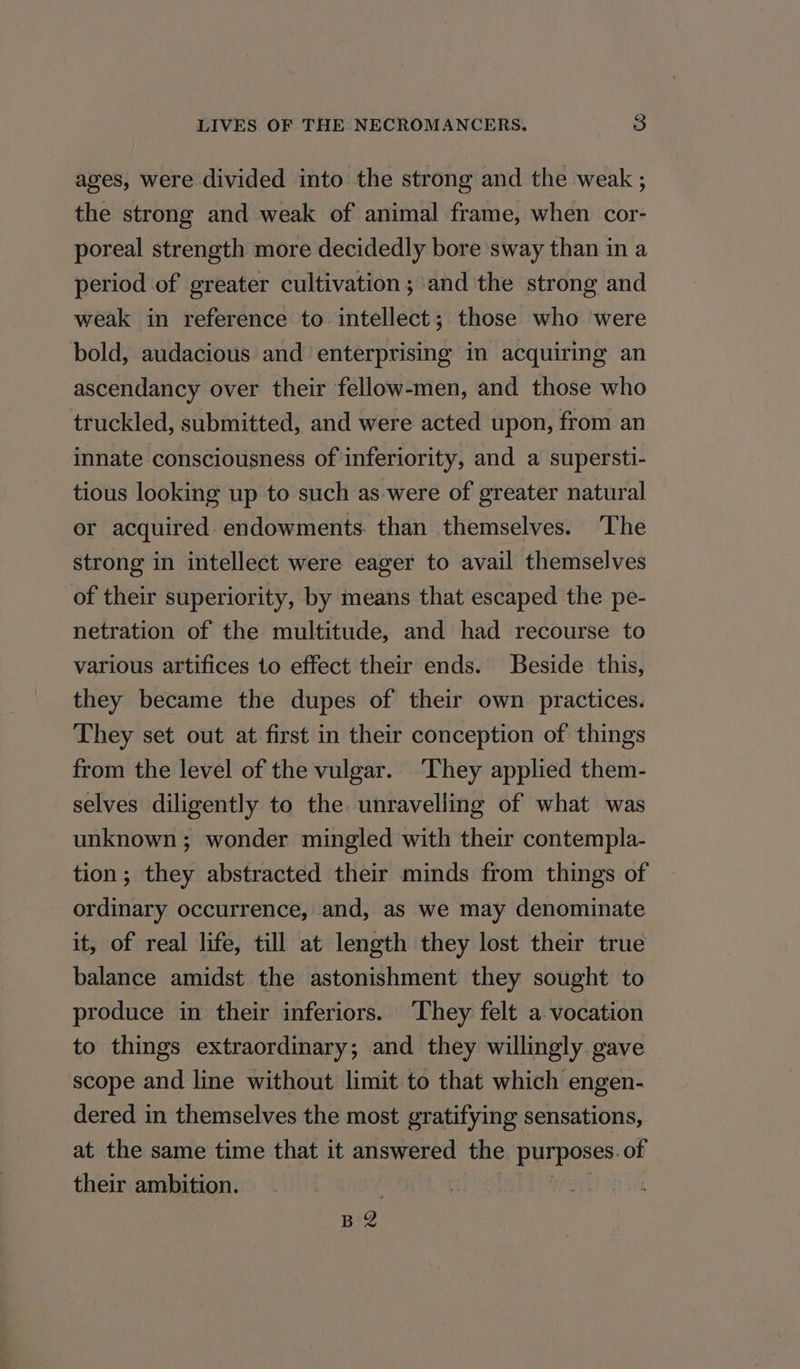 ages, were divided into the strong and the weak ; the strong and weak of animal frame, when cor- poreal strength more decidedly bore sway than in a period of greater cultivation; and the strong and weak in reference to intellect; those who were bold, audacious and enterprising in acquiring an ascendancy over their fellow-men, and those who truckled, submitted, and were acted upon, from an innate consciousness of inferiority, and a supersti- tious looking up to such as were of greater natural or acquired endowments than themselves. The strong in intellect were eager to avail themselves of their superiority, by means that escaped the pe- netration of the multitude, and had recourse to various artifices to effect their ends. Beside this, they became the dupes of their own. practices. They set out at first in their conception of things from the level of the vulgar. They applied them- selves diligently to the unravelling of what was unknown; wonder mingled with their contempla- tion; they abstracted their minds from things of ordinary occurrence, and, as we may denominate it, of real life, till at length they lost their true balance amidst the astonishment they sought to produce in their inferiors. They felt a vocation to things extraordinary; and they willingly gave scope and line without limit to that which engen- dered in themselves the most gratifying sensations, at the same time that it answered the purposes. of their ambition. Gait | B2