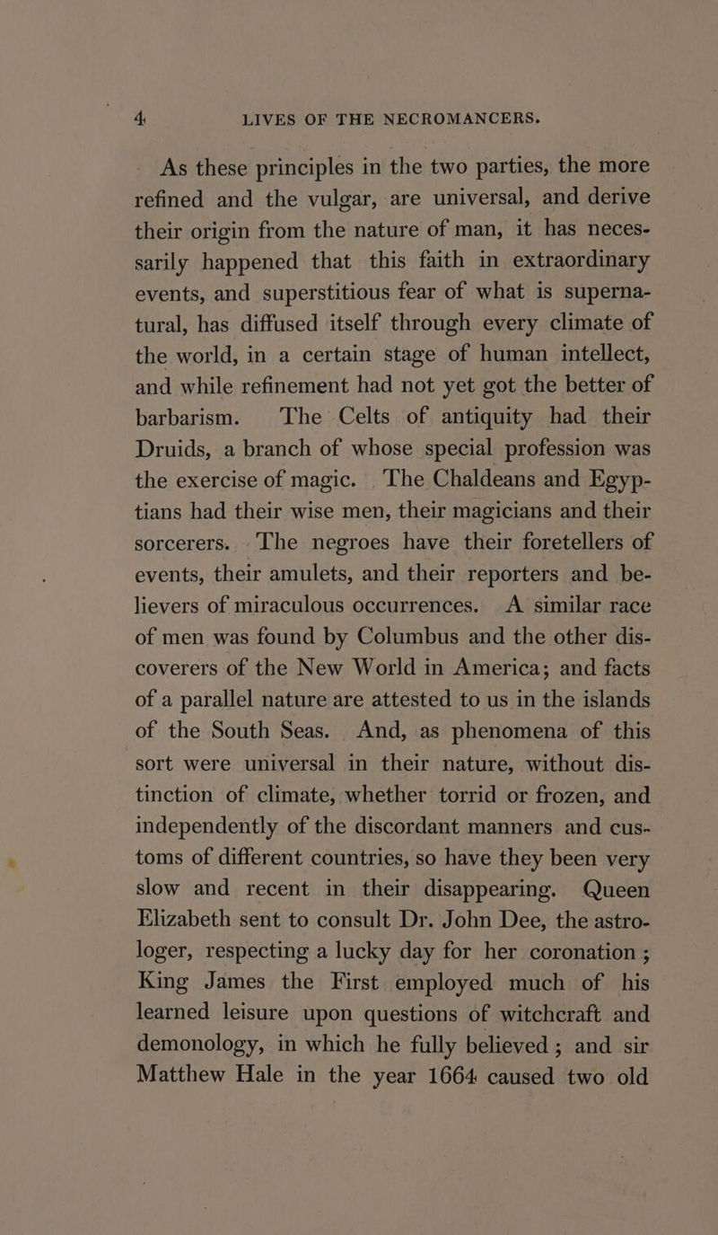As these principles in the two parties, the more refined and the vulgar, are universal, and derive their origin from the nature of man, it has neces- sarily happened that this faith in extraordinary events, and superstitious fear of what is superna- tural, has diffused itself through every climate of the world, in a certain stage of human intellect, and while refinement had not yet got the better of barbarism. The Celts of antiquity had their Druids, a branch of whose special profession was the exercise of magic. _The Chaldeans and Egyp- tians had their wise men, their magicians and their sorcerers. The negroes have their foretellers of events, their amulets, and their reporters and _ be- lievers of miraculous occurrences. A similar race of men was found by Columbus and the other dis- coverers of the New World in America; and facts of a parallel nature are attested to us in the islands of the South Seas. And, as phenomena of this sort were universal in their nature, without dis- tinction of climate, whether torrid or frozen, and independently of the discordant manners and cus- toms of different countries, so have they been very slow and recent in their disappearing. Queen Elizabeth sent to consult Dr. John Dee, the astro- loger, respecting a lucky day for her coronation ; King James the First employed much of his learned leisure upon questions of witchcraft and demonology, in which he fully believed ; and sir Matthew Hale in the year 1664 caused two old