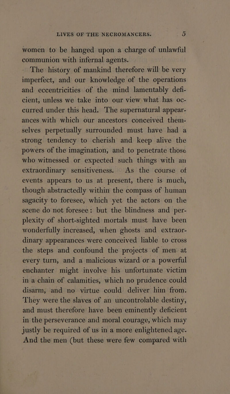 women to be hanged upon a charge of unlawful communion with infernal agents. The history of mankind therefore will be very imperfect, and our knowledge of the operations and eccentricities of the mind lamentably defi- cient, unless we take into our view what has oc- curred under this head. The supernatural appear- ances with which our ancestors conceived them- selves perpetually surrounded must have had a strong tendency to cherish and keep alive the powers of the imagination, and to penetrate those who witnessed or expected such things with an extraordinary sensitiveness. As the course of events appears to us at present, there is much, though abstractedly within the compass of human sagacity to foresee, which yet the actors on the scene do not foresee: but the blindness and _per- plexity of short-sighted mortals must have been wonderfully increased, when ghosts and extraor- dinary appearances were conceived liable to cross the steps and confound the projects of men. at every turn, and a malicious wizard or a powerful enchanter might involve his unfortunate victim in a chain of calamities, which no prudence could disarm, and no virtue could deliver him from. They were the slaves of an uncontrolable destiny, and must therefore have been eminently deficient in the perseverance and moral courage, which may justly be required. of us in a more enlightened age. And the men (but these were few compared with
