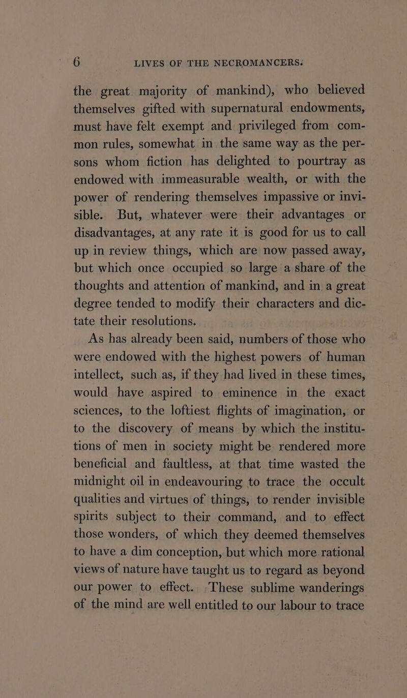 the great majority of mankind), who believed themselves gifted with supernatural endowments, must have felt exempt and privileged from com- mon rules, somewhat in the same way as the per- sons whom fiction has delighted to pourtray as endowed with immeasurable wealth, or with the power of rendering themselves impassive or invi- sible. But, whatever were their advantages or disadvantages, at any rate it is good for us to call up in review things, which are now passed away, but which once occupied so large a share of the thoughts and attention of mankind, and in a great degree tended to modify their characters and dic- tate their resolutions. As has already been said, numbers of those who were endowed with the highest powers of human intellect, such as, if they had lived in these times, would have aspired to eminence in the exact sciences, to the loftiest flights of imagination, or to the discovery of means by which the institu- tions of men in society might be rendered more beneficial and faultless, at that time wasted the midnight oil in endeavouring to trace the occult qualities and virtues of things, to render invisible spirits subject to their command, and to effect those wonders, of which they deemed themselves to have a dim conception, but which more rational views of nature have taught us to regard as beyond our power to effect. These sublime wanderings of the mind are well entitled to our labour to trace