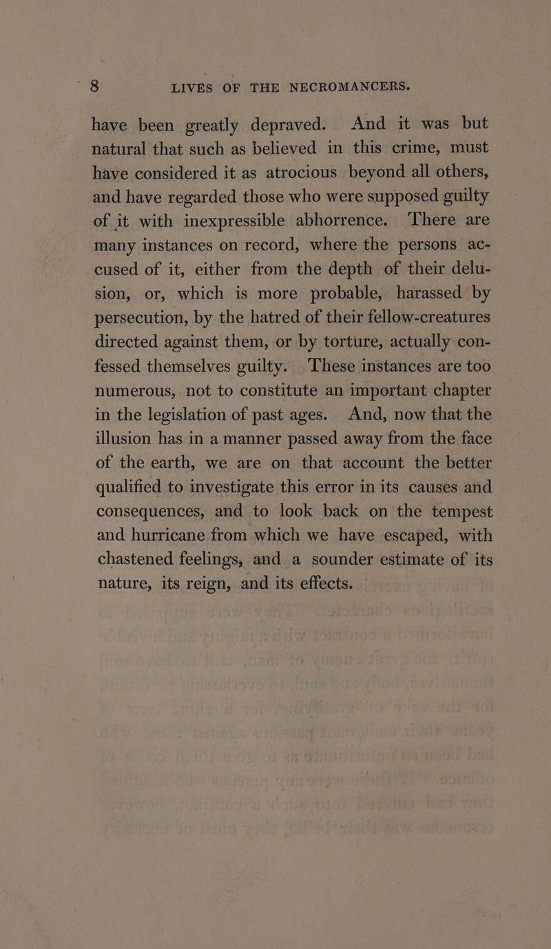 have been greatly depraved. And it was but natural that such as believed in this crime, must have considered it as atrocious beyond all others, and have regarded those who were supposed guilty of it with inexpressible abhorrence. There are many instances on record, where the persons ac- cused of it, either from the depth of their delu- sion, or, which is more probable, harassed by persecution, by the hatred of their fellow-creatures directed against them, or by torture, actually con- fessed themselves guilty. These instances are too numerous, not to constitute an important chapter in the legislation of past ages. And, now that the illusion has in a manner passed away from the face of the earth, we are on that account the better qualified to investigate this error in its causes and consequences, and to look back on the tempest and hurricane from which we have escaped, with chastened feelings, and a sounder estimate of its nature, its reign, and its effects.