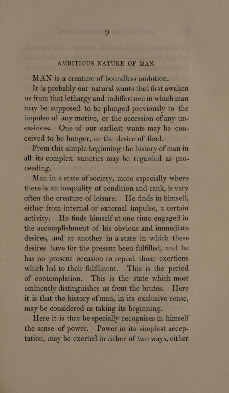 AMBITIOUS NATURE OF MAN. MAN is a creature of boundless ambition. It is probably our natural wants that first awaken us from that lethargy and indifference in which man may be supposed to be plunged previously to the impulse of any motive, or the accession of any un- easiness. One of our earliest wants may be con- ceived to be hunger, or the desire of food. From this simple beginning the history of man in all its complex varieties may be regarded as pro- ceeding. | Man in a state of society, more especially where there is an inequality of condition and rank, is very often the creature of leisure. He finds in himself, either from internal or external impulse, a certain activity. He finds himself at one time engaged in the accomplishment of his obvious and immediate desires, and at another in a state in which these desires have for the present been fulfilled, and he has no present occasion to repeat those exertions which led to their fulfilment. This is the period of contemplation. This is the state which most eminently distinguishes us from the brutes. Here it is that the history of man, in its exclusive sense, may be considered as taking its beginning. Here it is that he specially recognises in himself the sense of power. Power in its simplest accep- tation, may be exerted in either of two ways, either