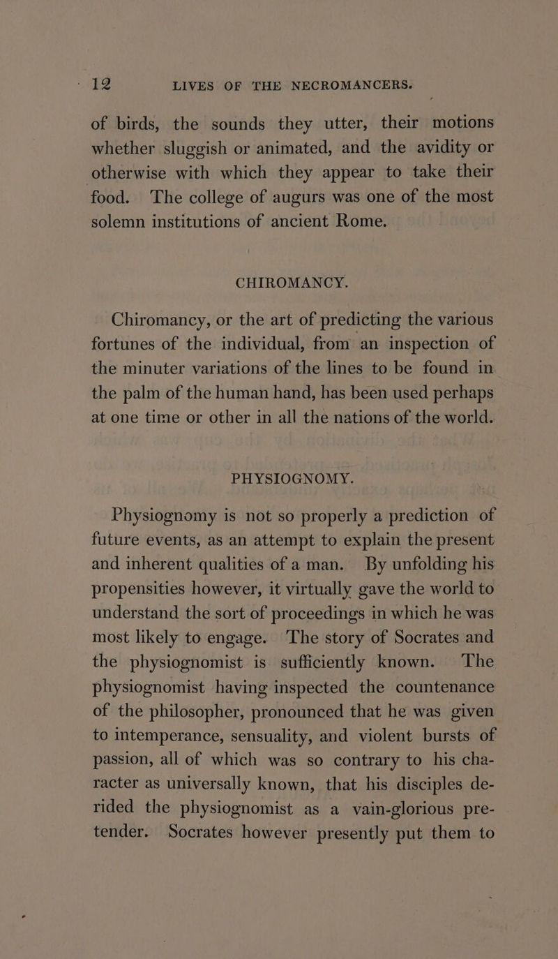 of birds, the sounds they utter, their motions whether sluggish or animated, and the avidity or otherwise with which they appear to take their food. The college of augurs was one of the most solemn institutions of ancient Rome. CHIROMANCY. Chiromancy, or the art of predicting the various fortunes of the individual, from an inspection of the minuter variations of the lines to be found in the palm of the human hand, has been used perhaps at one time or other in all the nations of the world. PHYSIOGNOMY. Physiognomy is not so properly a prediction of future events, as an attempt to explain the present and inherent qualities of a man. By unfolding his propensities however, it virtually gave the world to’ understand the sort of proceedings in which he was most likely to engage. ‘The story of Socrates and the physiognomist is sufficiently known. ‘The physiognomist having inspected the countenance of the philosopher, pronounced that he was given to intemperance, sensuality, and violent bursts of passion, all of which was so contrary to his cha- racter as universally known, that his disciples de- rided the physiognomist as a vain-glorious pre- tender. Socrates however presently put them to