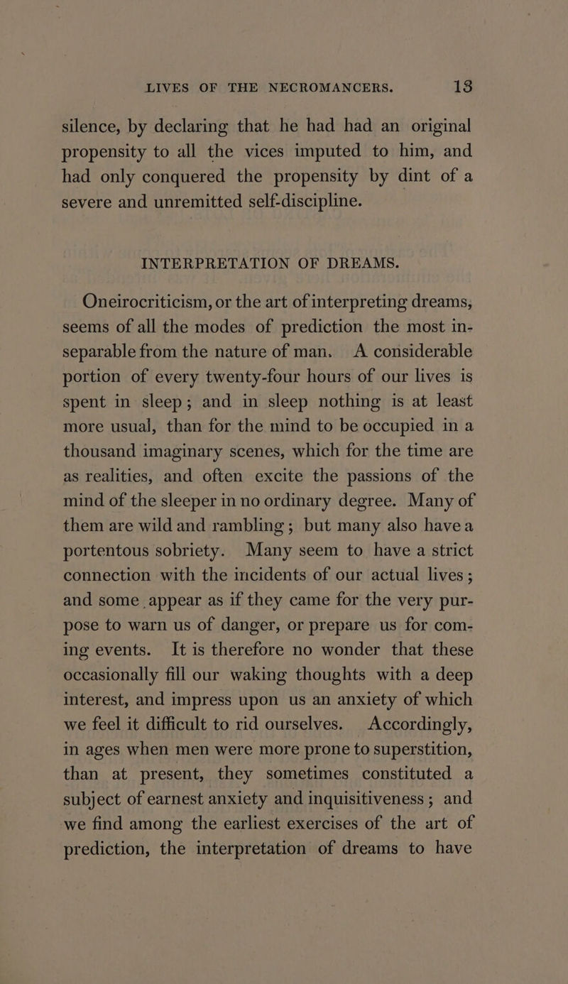 silence, by declaring that he had had an original propensity to all the vices imputed to him, and had only conquered the propensity by dint of a severe and unremitted self-discipline. INTERPRETATION OF DREAMS. Oneirocriticism, or the art of interpreting dreams, seems of all the modes of prediction the most in- separable from the nature of man. A considerable portion of every twenty-four hours of our lives is spent in sleep; and in sleep nothing is at least more usual, than for the mind to be occupied in a thousand imaginary scenes, which for the time are as realities, and often excite the passions of the mind of the sleeper in no ordinary degree. Many of them are wild and rambling; but many also havea portentous sobriety. Many seem to have a strict connection with the incidents of our actual lives ; and some appear as if they came for the very pur- pose to warn us of danger, or prepare us for com- ing events. It is therefore no wonder that these occasionally fill our waking thoughts with a deep interest, and impress upon us an anxiety of which we feel it difficult to rid ourselves. Accordingly, in ages when men were more prone to superstition, than at present, they sometimes constituted a subject of earnest anxiety and inquisitiveness ; and we find among the earliest exercises of the art of prediction, the interpretation of dreams to have