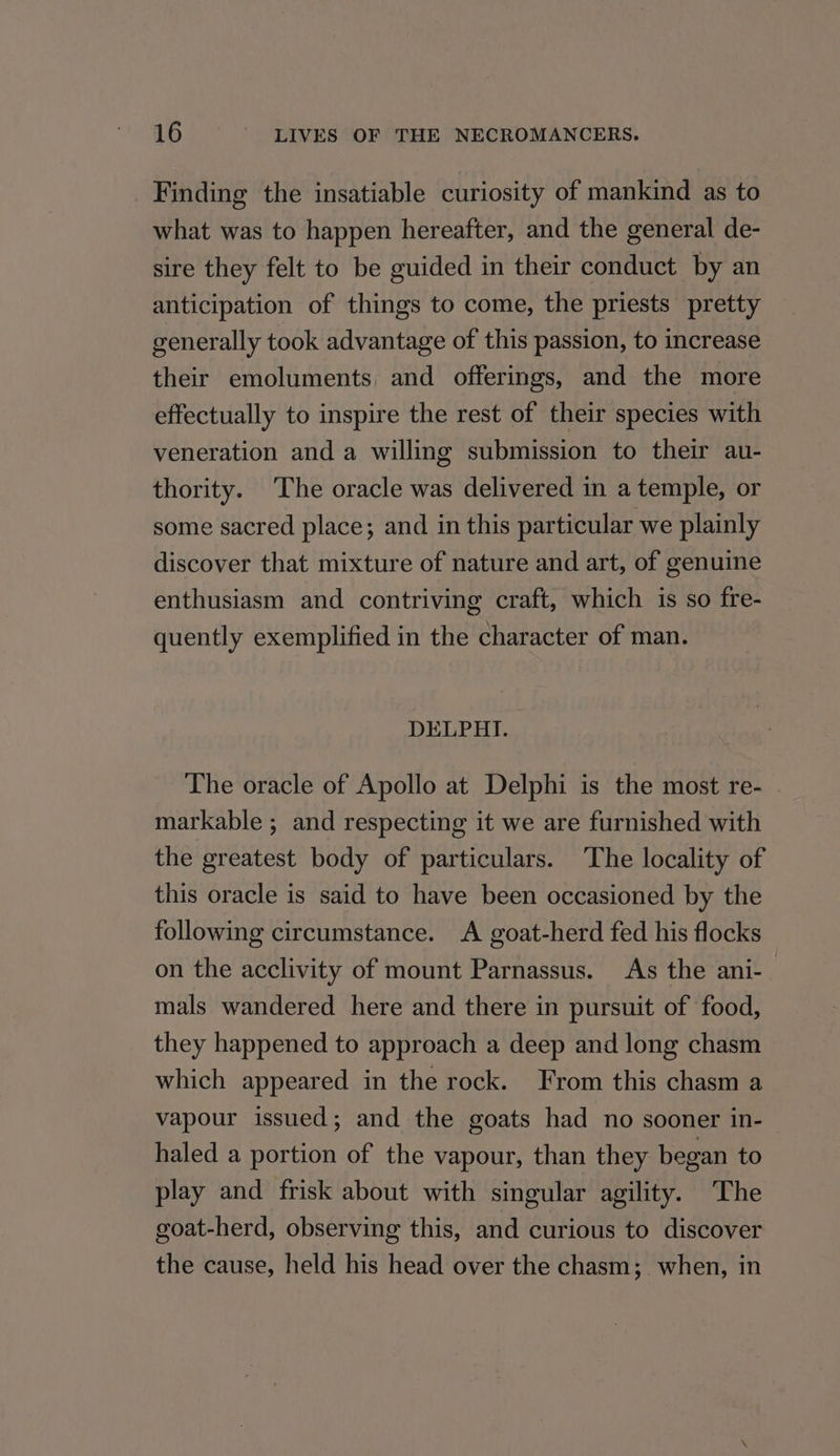_ Finding the insatiable curiosity of mankind as to what was to happen hereafter, and the general de- sire they felt to be guided in their conduct by an anticipation of things to come, the priests pretty generally took advantage of this passion, to increase their emoluments, and offerings, and the more effectually to inspire the rest of their species with veneration and a willing submission to their au- thority. The oracle was delivered in a temple, or some sacred place; and in this particular we plainly discover that mixture of nature and art, of genuine enthusiasm and contriving craft, which is so fre- quently exemplified in the character of man. DELPHI. The oracle of Apollo at Delphi is the most re- | markable ; and respecting it we are furnished with the greatest body of particulars. The locality of this oracle is said to have been occasioned by the following circumstance. A goat-herd fed his flocks on the acclivity of mount Parnassus. As the ani- mals wandered here and there in pursuit of food, they happened to approach a deep and long chasm which appeared in the rock. From this chasm a vapour issued; and the goats had no sooner in- haled a portion of the vapour, than they began to play and frisk about with singular agility. The goat-herd, observing this, and curious to discover the cause, held his head over the chasm; when, in