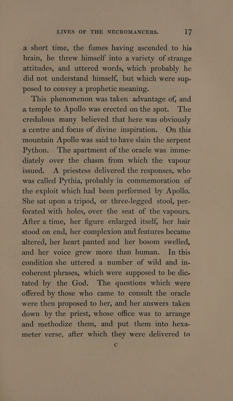a short time, the fumes having ascended to his brain, he threw himself into a variety of strange attitudes, and uttered words, which probably he did not understand himself, but which were sup- posed to convey a prophetic meaning. This phenomenon was taken advantage of, and a temple to Apollo was erected on the spot. The credulous many believed that here was obviously a centre and focus of divine inspiration. On this mountain Apollo was said to have slain the serpent Python. ‘The apartment of the oracle was imme- diately over the chasm from which the vapour issued. A priestess delivered the responses, who was called Pythia, probably in commemoration of the exploit which had been performed by Apollo. She sat upon a tripod, or three-legged stool, per- forated with holes, over the seat of the vapours. After a time, her figure enlarged itself, her hair stood on end, her complexion and features became altered, her heart panted and her bosom swelled, and her voice grew more than human. In this condition she uttered a number of wild and in- coherent phrases, which were supposed to be dic- tated by the God. The questions which were offered by those who came to consult the oracle were then proposed to her, and her answers taken down by the priest, whose office was to arrange and methodize them, and put them into hexa- meter verse, after which they were delivered to c