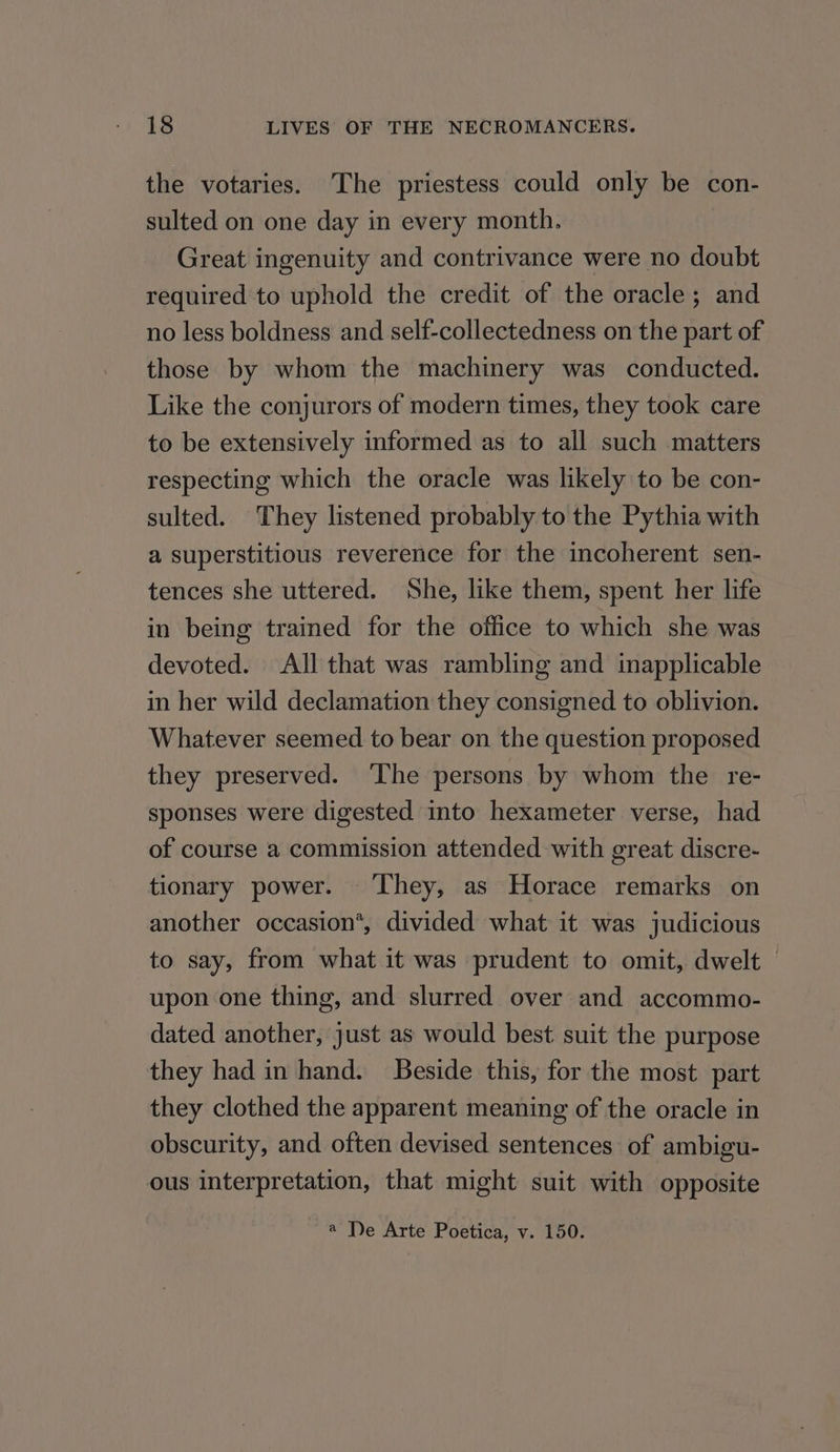 the votaries. The priestess could only be con- sulted on one day in every month. Great ingenuity and contrivance were no doubt required to uphold the credit of the oracle; and no less boldness and self-collectedness on the part of those by whom the machinery was conducted. Like the conjurors of modern times, they took care to be extensively informed as to all such matters respecting which the oracle was likely to be con- sulted. They listened probably to the Pythia with a superstitious reverence for the incoherent sen- tences she uttered. She, like them, spent her life in being trained for the office to which she was devoted. All that was rambling and inapplicable in her wild declamation they consigned to oblivion. Whatever seemed to bear on the question proposed they preserved. ‘The persons by whom the re- sponses were digested into hexameter verse, had of course a commission attended with great discre- tionary power. ‘They, as Horace remarks on another occasion*, divided what it was judicious to say, from what it was prudent to omit, dwelt © upon one thing, and slurred over and accommo- dated another, just as would best suit the purpose they had in hand. Beside this, for the most part they clothed the apparent meaning of the oracle in obscurity, and often devised sentences of ambigu- ous interpretation, that might suit with opposite a De Arte Poetica, v. 150.