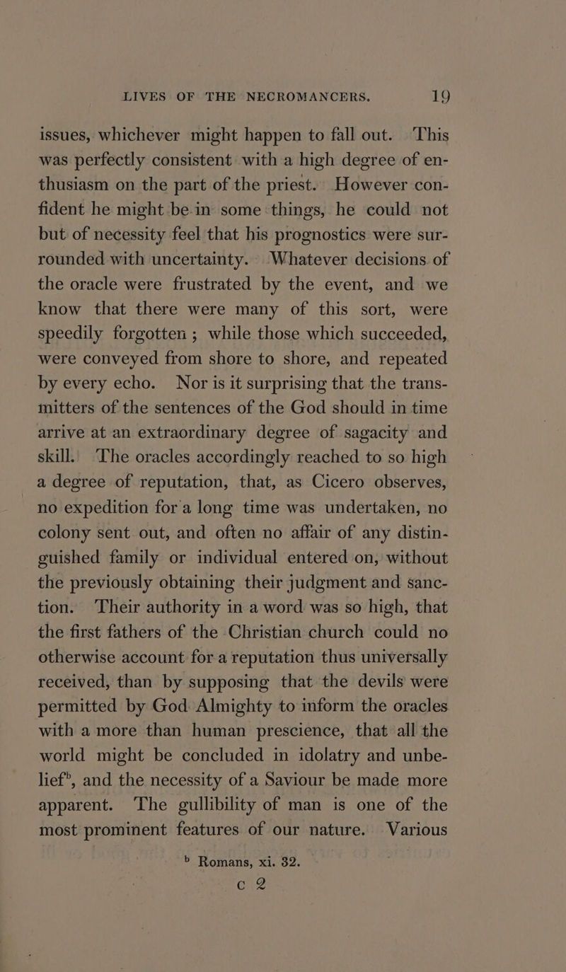 issues, whichever might happen to fall out. ‘This was perfectly consistent with a high degree of en- thusiasm on the part of the priest. However con- fident he might be-in some ‘things, he could not but of necessity feel that his prognostics were sur- rounded with uncertainty. Whatever decisions. of the oracle were frustrated by the event, and we know that there were many of this sort, were speedily forgotten ; while those which succeeded, were conveyed from shore to shore, and repeated by every echo. Nor is it surprising that the trans- mitters of the sentences of the God should in time arrive at an extraordinary degree of sagacity and skill. ‘The oracles accordingly reached to so high a degree of reputation, that, as Cicero observes, no expedition fora long time was undertaken, no colony sent out, and often no affair of any distin- guished family or individual entered on, without the previously obtaining their judgment and sanc- tion. ‘Their authority in a word was so high, that the first fathers of the Christian church could no otherwise account for a reputation thus universally received, than by supposing that the devils were permitted by God: Almighty to inform the oracles with a more than human prescience, that all the world might be concluded in idolatry and unbe- lief, and the necessity of a Saviour be made more apparent. The gullibility of man is one of the most prominent features of our nature. Various > Romans, xi. 32. Erg