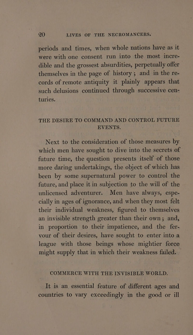 periods and times, when whole nations have as it were with one consent run into the most incre- dible and the grossest absurdities, perpetually offer themselves in the page of history ; and in the re- cords of remote antiquity it plainly appears that such delusions continued through successive cen- turies. THE DESIRE TO COMMAND AND CONTROL FUTURE EVENTS. . Next to the consideration of those measures by which men have sought to dive into the secrets of future time, the question presents itself-of those more daring undertakings, the object of which has been by some supernatural power to control the future, and place it in subjection to the will of the unlicensed adventurer. Men have always, espe- cially in ages of ignorance, and when they most felt their individual weakness, figured to themselves an invisible strength greater than their own; and, in proportion to their impatience, and the fer- vour of their desires, have sought to enter into a league with those beings whose mightier force might supply that in which their weakness failed. COMMERCE WITH THE INVISIBLE WORLD. It is an essential feature of different ages and countries to vary exceedingly in the good or ill