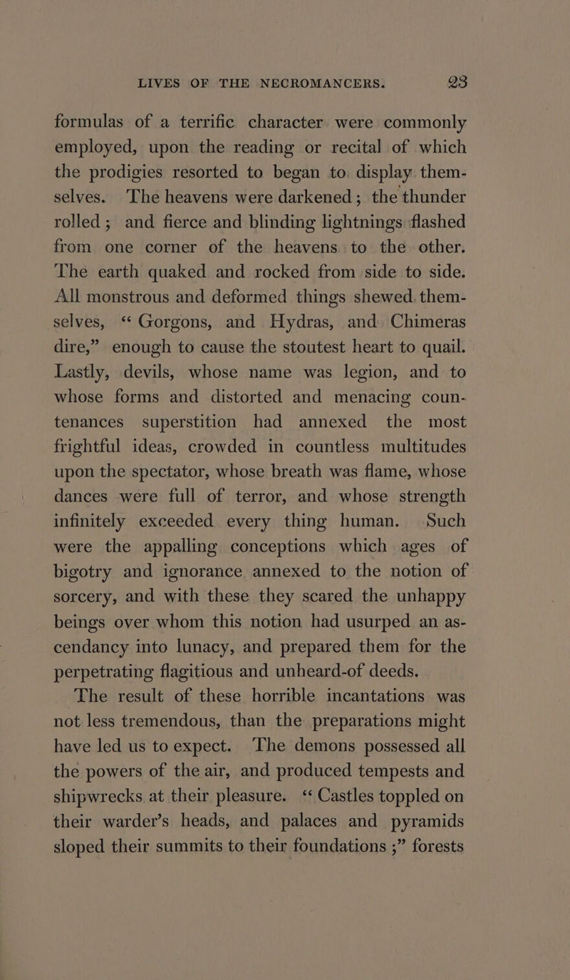 formulas of a terrific character. were commonly employed, upon the reading or recital of which the prodigies resorted to began to. display them- selves. The heavens were darkened ; the thunder rolled; and fierce and blinding lightnings ‘flashed from one corner of the heavens to the other. The earth quaked and rocked from side to side. All monstrous and deformed things shewed, them- selves, ‘“ Gorgons, and Hydras, and. Chimeras dire,” enough to cause the stoutest heart to quail. Lastly, devils, whose name was legion, and to whose forms and distorted and menacing coun- tenances superstition had annexed the most frightful ideas, crowded in countless multitudes upon the spectator, whose breath was flame, whose dances were full of terror, and whose strength infinitely exceeded every thing human. Such were the appalling conceptions which ages of bigotry and ignorance annexed to the notion of sorcery, and with these they scared the unhappy beings over whom this notion had usurped an as- cendancy into lunacy, and prepared them for the perpetrating flagitious and unheard-of deeds. The result of these horrible incantations was not less tremendous, than the preparations might have led us to expect. The demons possessed all the powers of the air, and produced tempests and shipwrecks at their pleasure. ‘‘ Castles toppled on their warder’s heads, and palaces and pyramids sloped their summits to their foundations ;” forests