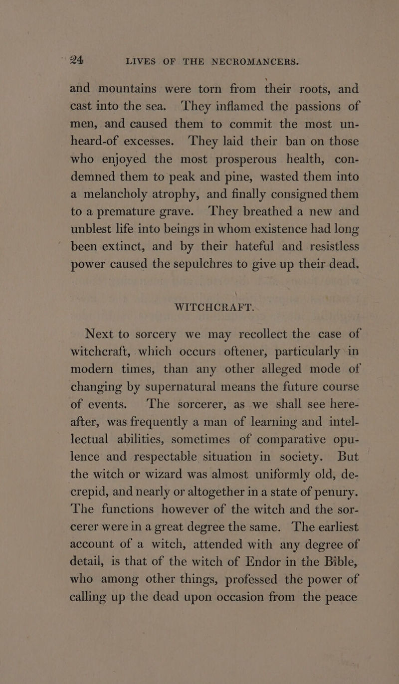 and mountains were torn from flew roots, and cast into the sea. ‘They inflamed the passions of men, and caused them to commit the most un- heard-of excesses. ‘They laid their ban on those who enjoyed the most prosperous health, con- demned them to peak and pine, wasted them into a melancholy atrophy, and finally consigned them to a premature grave. ‘They breathed a new and unblest life into beings in whom existence had long been extinct, and by their hateful and resistless power caused the sepulchres to give up their dead. WITCHCRAFT. Next to sorcery we may recollect the case of witchcraft, which occurs oftener, particularly in modern times, than any other alleged mode of changing by supernatural means the future course of events. The sorcerer, as we shall see here- after, was frequently a man of learning and intel- lectual abilities, sometimes of comparative opu- lence and respectable situation in society. But the witch or wizard was almost uniformly old, de- crepid, and nearly or altogether in a state of penury. The functions however of the witch and the sor- cerer were in a great degree the same. The earliest account of a witch, attended with any degree of detail, is that of the witch of Endor in the Bible, who among other things, professed the power of calling up the dead upon occasion from the peace