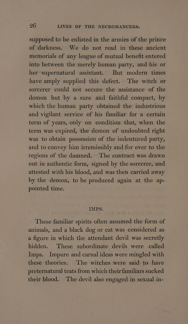 supposed to be enlisted in the armies of the prince of darkness. We do not read in these ancient memorials of any league of mutual benefit entered into between the merely human party, and his or her supernatural assistant. But modern times have amply supplied this defect. The witch or sorcerer could not secure the assistance of the demon but by a sure and faithful compact, by which the human party obtained the industrious and vigilant service of his familiar for a certain term of years, only on condition that, when the term was expired, the demon of undoubted right was to obtain possession of the indentured party, and to convey him irremissibly and for ever to the regions of the damned. ‘The contract was drawn out in authentic form, signed by the sorcerer, and attested with his blood, and was then carried away _by the demon, to be produced again at the ap- pointed time. IMPS. These familiar spirits often assumed the form of animals, and a black dog or cat was considered as a figure in which the attendant devil was secretly hidden. ‘These subordinate devils were called Imps. Impure and carnal ideas were mingled with these theories. ‘The witches were ‘said to have preternatural teats from which their familiars sucked their blood. The devil also engaged in sexual in-