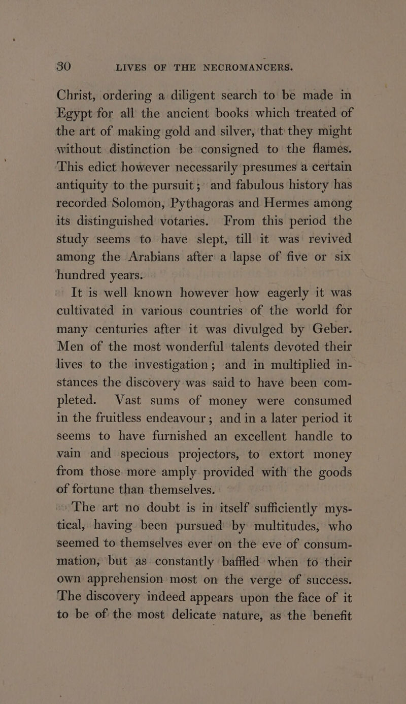 Christ, ordering a diligent search to be made in Egypt for all the ancient books which treated of the art of making gold and silver, that they might without. distinction be consigned to the flames. ‘This edict however necessarily presumes a certain antiquity to the pursuit ;» and fabulous history has recorded Solomon, Pythagoras and Hermes among its distinguished votaries. From this period the study seems to have slept, till it was revived among the Arabians after a lapse of five or six hundred years. | It is well known however how eagerly it was cultivated in various countries of the world for many centuries after it was divulged by Geber. Men of the most wonderful talents devoted their lives to the investigation; and in multiplied in- stances the discovery was said to have been com- pleted. Vast sums of money were consumed in the fruitless endeavour; and in a later period it seems to have furnished an excellent handle to vain and specious projectors, to extort money from those more amply. provided with the goods of fortune than themselves. ~The art no doubt is in itself sufficiently mys- tical, having been pursued’ by multitudes, who seemed to themselves ever on the eve of consum- mation, but as constantly baffled when to their own apprehension most on the verge of success. The discovery indeed appears upon the face of it to be of the most delicate nature, as the benefit