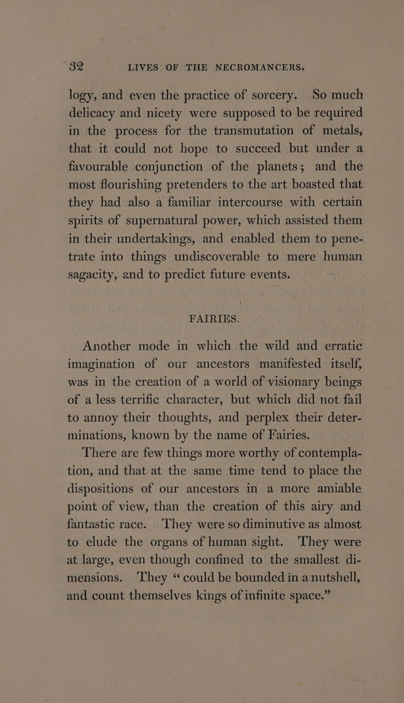 logy, and even the practice of sorcery. So much delicacy and nicety were supposed to be required in the process for the transmutation of metals, that it could not hope to succeed but under a favourable conjunction of the planets; and the most flourishing pretenders to the art boasted that they had also a familiar intercourse with certain spirits of supernatural power, which assisted them in their undertakings, and enabled them to pene- trate into things undiscoverable to mere human sagacity, and to predict future events. FAIRIES. Another mode in which the wild and erratic imagination of our ancestors manifested itself, was in the creation of a world of visionary beings of a less terrific character, but which did not fail to annoy their thoughts, and perplex their deter- minations, known by the name of Fairies. There are few things more worthy of contempla- tion, and that at the same time tend to place the dispositions of our ancestors in a more amiable point of view, than the creation of this airy and fantastic race. ‘They were so diminutive as almost to elude the organs of human sight. They were at large, even though confined to the smallest di- mensions. ‘They ‘“ could be bounded in a nutshell, and count themselves kings of infinite space.”